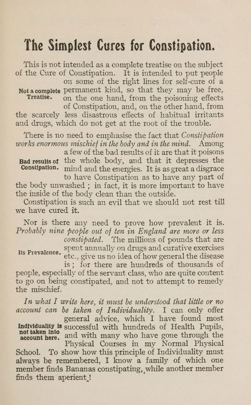 The Simplest Cures for Constipation. This is not intended as a complete treatise on the subject of the Cure of Constipation. It is intended to put people on some of the right lines for self-cure of a Not acompiete permanent kind, so that they may be free, Treatise. on the one hand, from the poisoning effects of Constipation, and, on the other hand, from the scarcely less disastrous effects of habitual irritants aud drugs, which do not get at the root of the trouble. There is no need to emphasise the fact that Constipation works enormous nuschief in the body and in the mind. Among a few of the bad results of it are that it poisons Bad resultsot the whole body, and that it depresses the Constipation. mind and the energies. It is as great a disgrace to have Constipation as to have any part of the body unwashed ; in fact, it is more important to have the inside of the body clean than the outside. Constipation is such an evil that we should not rest till we have cured it. Nor is there any need to prove how prevalent it is. Probably nine people out of ten in England are more or less constipated. ‘The millions of pounds that are spent annually on drugs and curative exercises etc., give us no idea of how general the disease is; for there are hundreds of thousands of people, especially of the servant class, who are quite content to go on being constipated, and not to attempt to remedy the mischief. In what I write here, it must be understood that little or no account can be taken of Individuality. I can only offer general advice, which I have found most 2 ecg Ag successful with hundreds of Health Pupils, eee and with many who have gone through the Physical Courses in my Normal Physical School. ‘To show how this principle of Individuality must member finds Bananas constipating, while another member finds them aperient:! Its Prevalence.