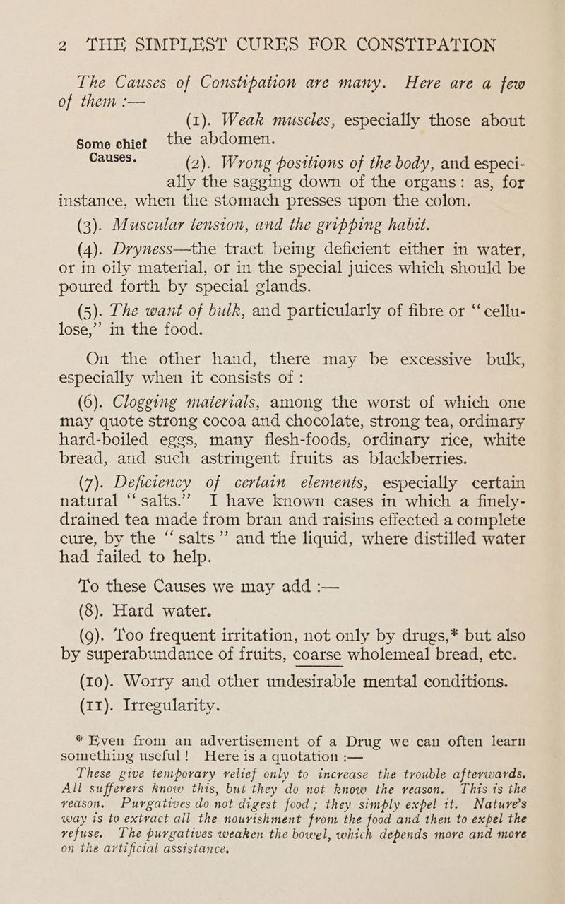 The Causes of Constipation are many. Here are a few of them :— (1). Weak muscles, especially those about Some chiet the abdomen. ER ERER (2). Wrong positions of the body, and especi- ally the sagging down of the organs: as, for instance, when the stomach presses upon the colon. (3). Muscular tension, and the gripping habit. (4). Dryness—the tract being deficient either in water, or in oily material, or in the special juices which should be poured forth by special glands. (5). The want of bulk, and particularly of fibre or “cellu- lose,” in the food. On the other hand, there may be excessive bulk, especially when it consists of : (6). Clogging materials, among the worst of which one may quote strong cocoa and chocolate, strong tea, ordinary hard-boiled eggs, many flesh-foods, ordinary rice, white bread, and such astringent fruits as blackberries. (7). Deficiency of certain elements, especially certain natural “salts.” I have known cases in which a finely- drained tea made from bran and raisins effected a complete cure, by the “salts’’ and the liquid, where distilled water had failed to help. To these Causes we may add :— (8). Hard water. (9). Too frequent irritation, not only by drugs,* but also by superabundance of fruits, coarse wholemeal bread, etc. (10). Worry and other undesirable mental conditions. (x1). Irregularity. * Even from an advertisement of a Drug we cau often learn something useful! Here is a quotation :— These give temporary relief only to increase the trouble afterwards. All sufferers know this, but they do not know the veason. This is the veason. Purgatives do not digest food; they simply expel it. Nature’s way 1s to extract all the nourishment from the food and then to expel the vefuse. The purgatives weaken the bowel, which depends more and more on the artificial assistance.