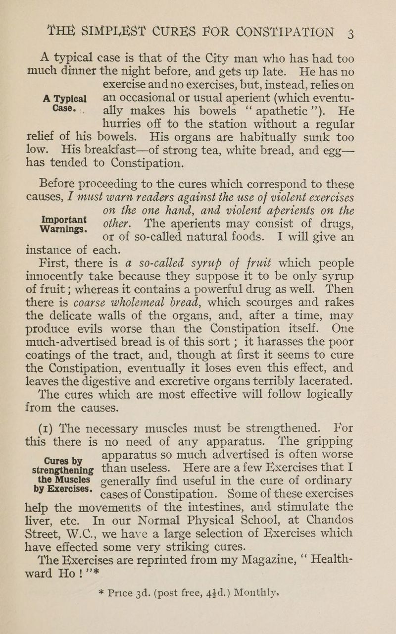 A typical case is that of the City man who has had too much dinner the night before, and gets up late. He has no exercise and no exercises, but, instead, relies on ATypical an occasional or usual aperient (which eventu- Case... ally makes his bowels ‘‘ apathetic’’). He hurries off to the station without a regular relief of his bowels. His organs are habitually sunk too low. His breakfast—of strong tea, white bread, and egg— has tended to Constipation. Before proceeding to the cures which correspond to these causes, [ must warn readers against the use of violent exercises on the one hand, and violent apertents on the Wosice. other. ‘The aperients may consist of drugs, or of so-called natural foods. I will give an instance of each. First, there is a so-called syrup of fruit which people innocently take because they suppose it to be only syrup of fruit ; whereas it contains a powerful drug as well. Then there is coarse wholemeal bread, which scourges and rakes the delicate walls of the organs, and, after a time, may produce evils worse than the Constipation itself. One much-advertised bread is of this sort ; it harasses the poor coatings of the tract, and, though at first it seems to cure the Constipation, eventually it loses even this effect, and leaves the digestive and excretive organs terribly lacerated. The cures which are most effective will follow logically from the causes. (1) The necessary muscles must be strengthened. For this there is no need of any apparatus. The gripping Cures by @PParatus so much advertised is often worse strengthening than useless. Here are a few Exercises that I the Muscles generally find useful in the cure of ordinary en cases Of Constipation. Some of these exercises help the movements of the intestines, and stimulate the liver, etc. In our Normal Physical School, at Chandos Street, W.C., we have a large selection of Exercises which have effected some very striking cures. The Exercises are reprinted from my Magazine, “ Health- ward Ho!’’* * Price 3d. (post free, 44d.) Monthly.