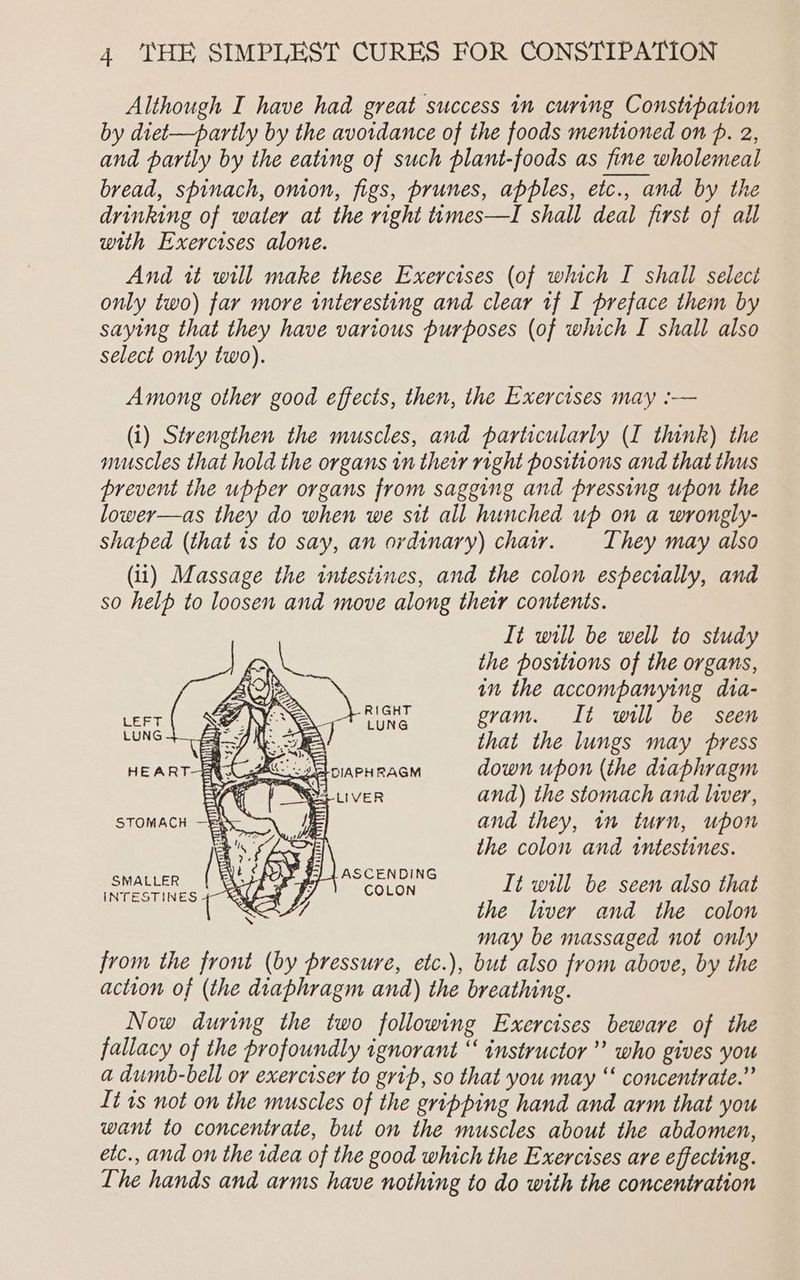 Although I have had great success in curing Constipation by diet-—partly by the avoidance of the foods mentioned on p. 2, and parily by the eating of such plant-foods as fine wholemeal bread, spinach, onion, figs, prunes, apples, etc., and by the drinking of water at the right ttmes—I shall deal first of all with Exercises alone. And it will make these Exercises (of which I shall select only two) far more interesting and clear tf I preface them by saying that they have various purposes (of which I shall also select only two). Among other good effects, then, the Exercises may :-— (i) Strengthen the muscles, and particularly (I think) the muscles that hold the organs tn their right positions and that thus prevent the upper organs from sagging and pressing upon the lower—as they do when we sit all hunched up on a wrongly- shaped (that is to say, an ordinary) char. They may also (ii) Massage the intestines, and the colon especially, and so help to loosen and move along thetr contents. It will be well to study the positions of the organs, AO): ay in the accompanying dia- ZV? RIG gram. It will be seen 3 that the lungs may press HEART-BR A RCEloiarH acm down upon (the diaphragm We of Se iver and) the stomach and liver, } and they, im turn, upon the colon and tntestines. Nees Men It will be seen also that the liver and the colon may be massaged not only from the front (by pressure, etc.), but also from above, by the action of (the diaphragm anda) the breathing. Now during the two following Exercises beware of the fallacy of the profoundly ignorant “ instructor” who gives you a dumb-bell or exerciser to grip, so that you may “ concentrate.” It 1s not on the muscles of the gripping hand and arm that you want to concentrate, but on the muscles about the abdomen, etc., and on the rdea of the good which the Exercises are effecting. The hands and arms have nothing to do with the concentration