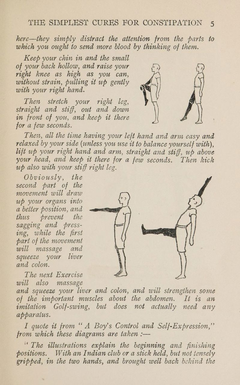 here—they simply distract the attention from the parts to which you ought to send more blood by thinking of them. Keep your chin in and the small of your back hollow, and raise your right knee as high as you can, % ; without strain, pulling it up gently xi with your right hand. 7 | Then stretch your right leg, straight and stiff, out and down in front of you, and keep tt there for a few seconds. Then, all the time having your left hand and arm easy and relaxed by your side (unless you use it to balance yourself with), lift up your right hand and arm, straight and stiff, ub above your head, and keep tt there for a few seconds. Then kick up also with your stiff right leg. Obviously, the second part of the movement will draw up your organs into a better position, and thus prevent the sagging and press- ing, while the first part of the movement will massage and squeeze ‘your liver and colon. The next Exercise will also massage and squeeze your liver and colon, and will strengthen some of the important muscles about the abdomen. Ii is an imitation Golf-swing, but does not actually need any apparaius. I quote tt from “ A Boy’s Control and Self-Expression,”’ from which these diagrams are taken :— “The illustrations explain the beginning and finishing positions. With an Indian club or a stick held, but not tensely gripped, im the two hands, and brought well back behind the