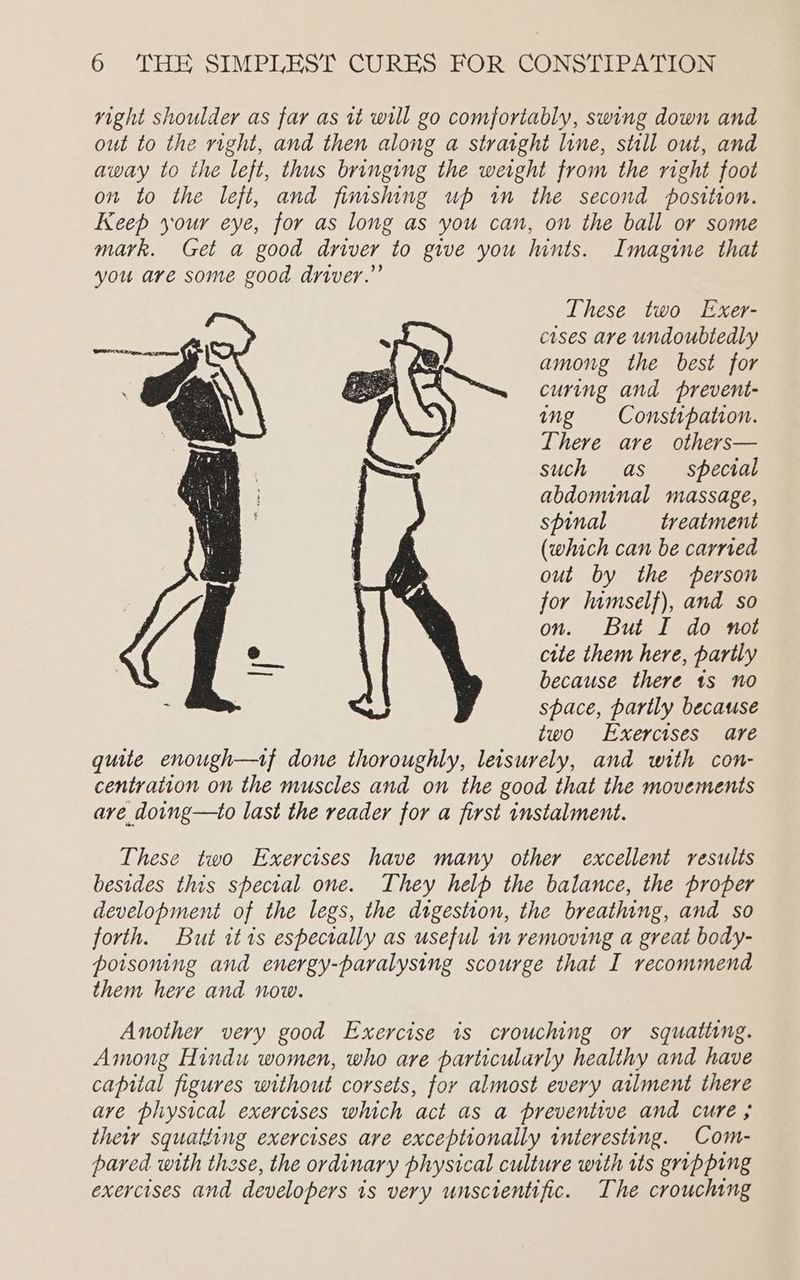 These two Exer- cises are undoubtedly among the best for curing and prevent- ing Constipation. There are others— such as special abdominal massage, spinal treatment (which can be carried out by the person for lumself), and so on. But I do not cite them here, partly because there ts no space, partly because two Exercises are quite enough—tf done thoroughly, leisurely, and with con- centration on the muscles and on the good that the movements are doing—to last the reader for a first instalment. These two Exercises have many other excellent results besides this special one. They help the balance, the proper development of the legs, the digestion, the breathing, and so forth. But itis espectally as useful in removing a great body- poisoning and energy-paralysing scourge that I recommend them herve and now. Another very good Exercise is crouching or squativng. Among Hindu women, who are particularly healthy and have capital figures without corsets, for almost every atlment there ave physical exercises which act as a preventive and cure ; their squatting exercises are exceptionally interesting. Com- pared with these, the ordinary physical culture with its gripping exercises and developers is very unscientific. The crouching