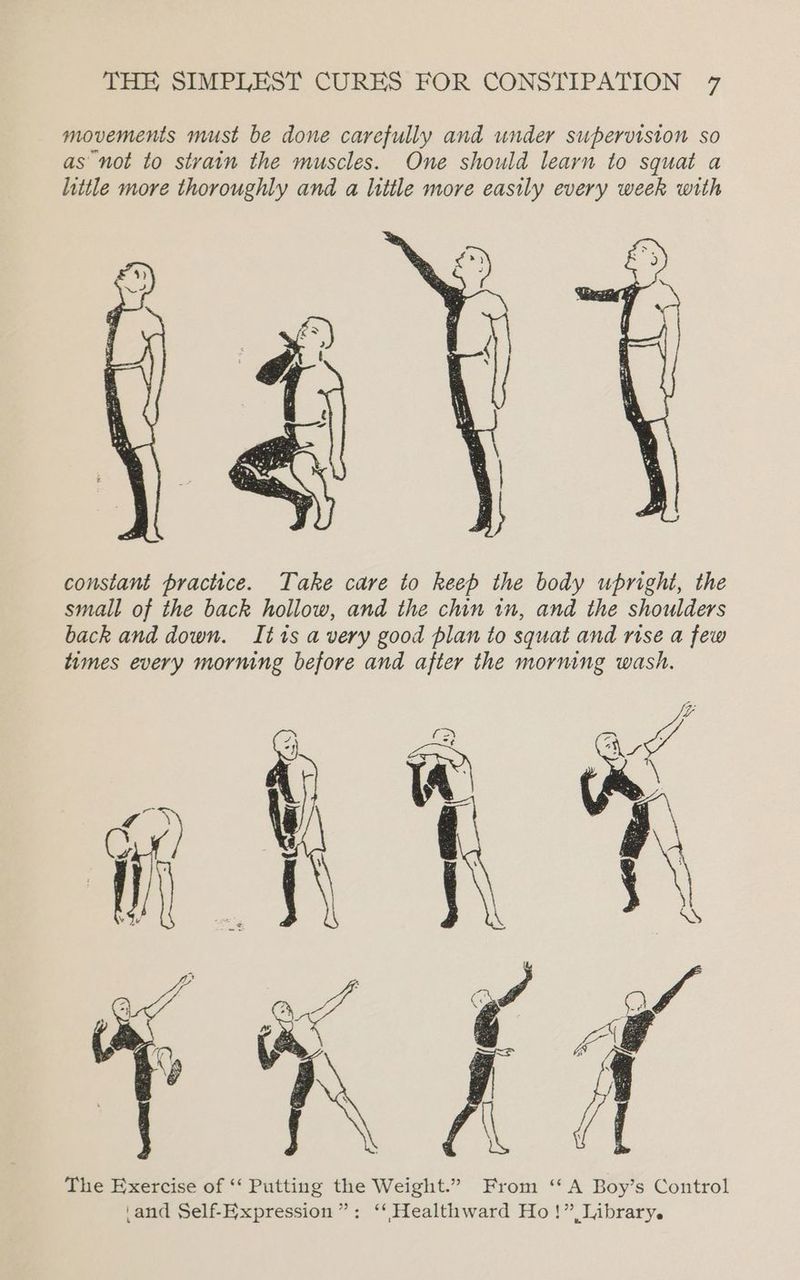 movements must be done carefully and under supervision so as not to strain the muscles. One should learn to squat a little more thoroughly and a little more easily every week with constant practice. Take care to keep the body upright, the small of the back hollow, and the chin in, and the shoulders back and down. It1s avery good plan to squat and rise a few times every morning before and after the morning wash. The Exercise of ‘‘ Putting the Weight.” From ‘‘ A Boy’s Control \and Self-Expression ”: ‘‘ Healthward Ho!” Library.