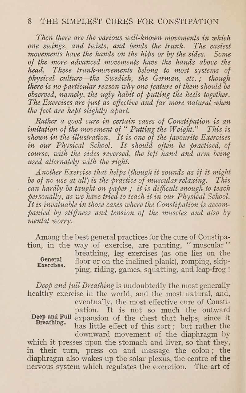 Then there are the various well-known movements in which one swings, and twists, and bends the trunk. The easiest movements have the hands on the hips or by the sides. Some of the more advanced movements have the hands above the head. These trunk-movements belong to most systems of physical culture—the Swedish, the German, etc.; though there 1s no particular reason why one feature of them should be observed, namely, the ugly habit of putting the heels together. The Exercises are just as effective and far more natural when the feet are kept slightly apart. Rather a good cure in certain cases of Constipation is an imitation of the movement of “ Putting the Weight.” This ts shown in the illusivation. It 1s one of the favourite Exercises in our Physical School. It should often be practised, of course, with the sides reversed, the left hand and arm being used alternately with the right. Another Exercise that helps (though tt sounds as af at might be of no use at all) 1s the practice of muscular relaxing. This can hardly be taught on paper ; 1t 1s difficult enough to teach personally, as we have tried to teach 1t 1n our Physical School. It 1s invaluable in those cases where the Constipation ts accom- pamed by stiffness and tension of the muscles and also by mental worry. Among the best general practices for the cure of Constipa- tion, in the way of exercise, are panting, “‘ muscular”’ breathing, leg exercises (as one lies on the pocneral floor or on the inclined plank), romping, skip- ping, riding, games, squatting, and leap-frog ! Deep and full Breathing is undoubtedly the most generally healthy exercise in the world, and the most natural, and, eventually, the most effective cure of Consti- pation. It is not so much the outward Spade sna expansion of the chest that helps, since it 8 has little effect of this sort - but rather the downward movement of the diaphragm by which it presses upon the stomach and liver, so that they, in their turn, press on and massage the colon; the diaphragm also wakes up the solar plexus, the centre of the nervous system which regulates the excretion. The art of