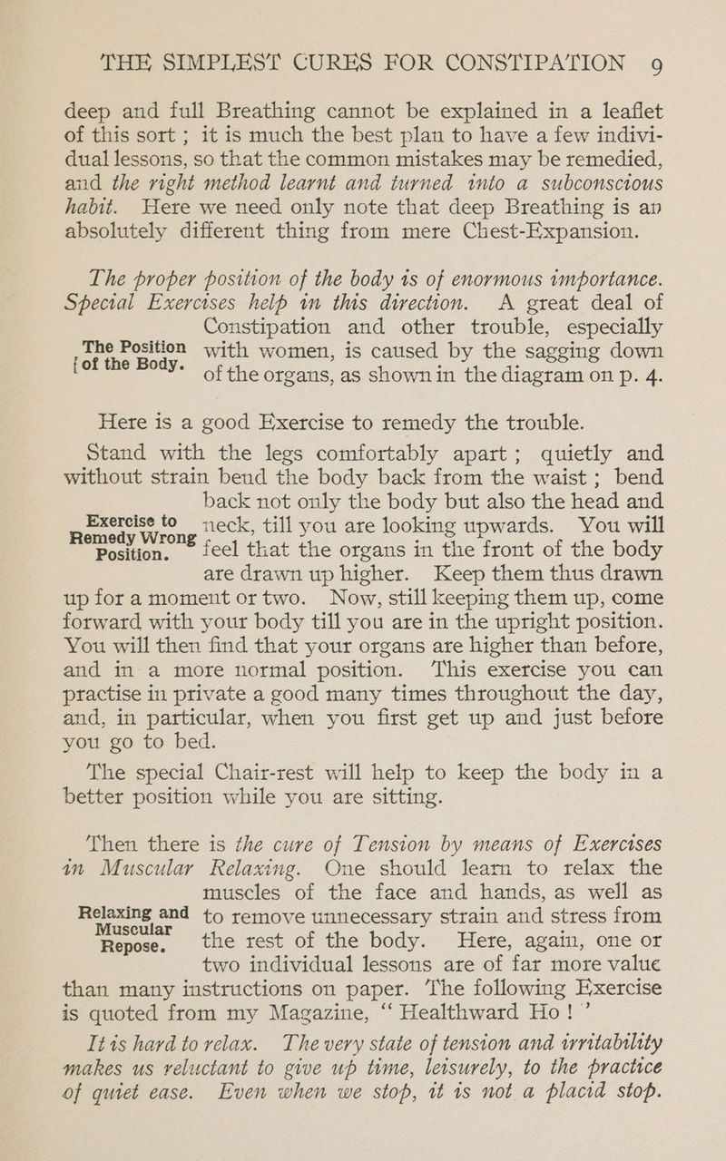 deep and full Breathing cannot be explained in a leaflet of this sort ; it is much the best plan to have a few indivi- dual lessons, so that the common mistakes may be remedied, and the right method learnt and turned into a subconscious habit. Here we need only note that deep Breathing is an absolutely different thing from mere Chest-Expansion. The proper position of the body is of enormous importance. Special Exercises helb in this direction. A great deal of Constipation and other trouble, especially The Coke with women, is caused by the sagging down Eee NOS «of the organs, as Shownin the diagram on p. 4. Here is a good Exercise to remedy the trouble. Stand with the legs comfortably apart; quietly and without strain bend the body back from the waist ; bend back not only the body but also the head and - une Wilene neck, till you are looking upwards. You will Position. ieel that the organs in the front of the body are drawn up higher. Keep them thus drawn up fora moment ortwo. Now, still keeping them up, come forward with your body till you are in the upright position. You will then find that your organs are higher than before, and in a more normal position. This exercise you can practise in private a good many times throughout the day, and, in particular, when you first get up and just before you go to bed. The special Chair-rest will help to keep the body in a better position while you are sitting. Then there is the cure of Tension by means of Exercises an Muscular Relaxing. One should learn to relax the muscles of the face and hands, as well as Relaxing and to remove unnecessary strain and stress from Muscular : Repose. the rest of the body. Here, again, one or two individual lessons are of far more value than many instructions on paper. ‘The following Exercise is quoted from my Magazine, ‘‘ Healthward Ho! ’ Itts hard to relax. The very state of tension and irntability makes us reluctant to give up time, leisurely, to the practice of quiet case. Even when we stop, tt is nota placid stop.
