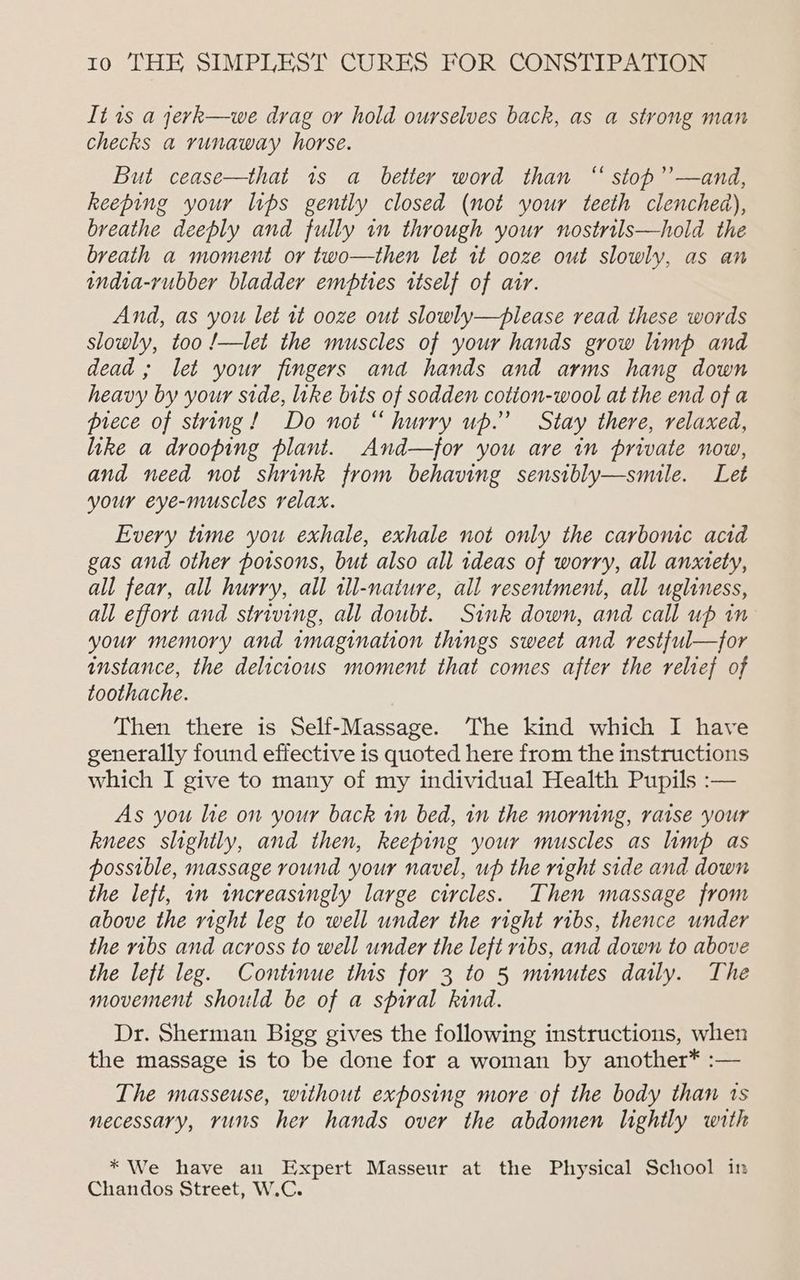 It is a yerk—we drag or hold ourselves back, as a strong man checks a runaway horse. But cease—that 1s a better word than “ stop’’—and, keeping your lips gently closed (not your teeth clenched), breathe deeply and fully in through your nostrils—hold the breath a moment or two—then let it ooze out slowly, as an india-rubber bladder empties itself of air. And, as you let it ooze out slowly—please read these words slowly, too !—let the muscles of your hands grow limp and dead ; let your fingers and hands and arms hang down heavy by your side, like bits of sodden cotion-wool at the end of a piece of string! Do not “ hurry up.” Stay there, relaxed, like a drooping plant. And—for you are in private now, and need not shrink from behaving sensibly—smile. Let your eye-muscles relax. Every time you exhale, exhale not only the carbonic acid gas and other poisons, but also all ideas of worry, all anxety, all fear, all hurry, all all-nature, all resentment, all ugliness, all effort and striving, all doubt. Sink down, and call up in your memory and imagination things sweet and restful—for instance, the delicious moment that comes after the relief of toothache. Then there is Self-Massage. The kind which I have generally found effective is quoted here from the instructions which I give to many of my individual Health Pupils :— As you lie on your back in bed, 1n the morning, raise your knees slightly, and then, keeping your muscles as limp as possible, massage round your navel, up the right side and down the left, in increasingly large circles. Then massage from above the right leg to well under the right ribs, thence under the ribs and across to well under the left ribs, and down to above the left leg. Continue this for 3 to 5 minutes daily. The movement should be of a spiral kind. Dr. Sherman Bigg gives the following instructions, when the massage is to be done for a woman by another* :— The masseuse, without exposing more of the body than 1s necessary, runs her hands over the abdomen lightly with * We have an Expert Masseur at the Physical School in Chandos Street, W.C.