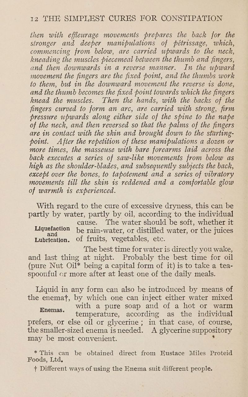 then with effleurage movements prepares the back for the stronger and deeper manipulations of pétrissage, which, commencing from below, are carried upwards to the neck, kneading the muscles precemeal between the thumb and fingers, and then downwards in a reverse manner. In the upward movement the fingers are the fixed point, and the thumbs work to them, but 1n the downward movement the reverse is done, and the thumb becomes the fixed point towards which the fingers knead the muscles. Then the hands, with the backs of the fingers curved to form an arc, are carried with strong, firm bressuve upwards along either side of the spine to the nape of the neck, and then reversed so that the palms of the fingers are in contact with the skin and brought down to the starting- point. After the repetition of these manipulations a dozen or more times, the masseuse with bare forearms laid across the back executes a series of saw-like movements from below as high as the shoulder-blades, and subsequently subjects the back, except over the bones, to tapotement and a series of vibratory movements till the skin 1s reddened and a comfortable glow of warmth is experienced. With regard to the cure of excessive dryness, this can be partly by water, partly by oil, according to the individual cause. The water should be soft, whether it Liguelaction be rain-water, or distilled water, or the juices Lubrication. of fruits, vegetables, ete: The best time for water is directly you wake, and last thing at night. Probably the best time for oil (pure Nut Oil* being a capital form of it) is to take a tea- spoonful cr more after at least one of the daily meals. Liquid in any form can also be introduced by means of the enemat, by which one can inject either water mixed with a pure soap and of a hot or warm temperature, according as the individual prefers, or else oil or glycerine ; in that case, of course, the smaller-sized enema isneeded. A glycerine suppository may be most convenient. Enemas. * This can be obtained direct from Eustace Miles Proteid Foods, Ltd. + Different ways of using the Enema suit different people.
