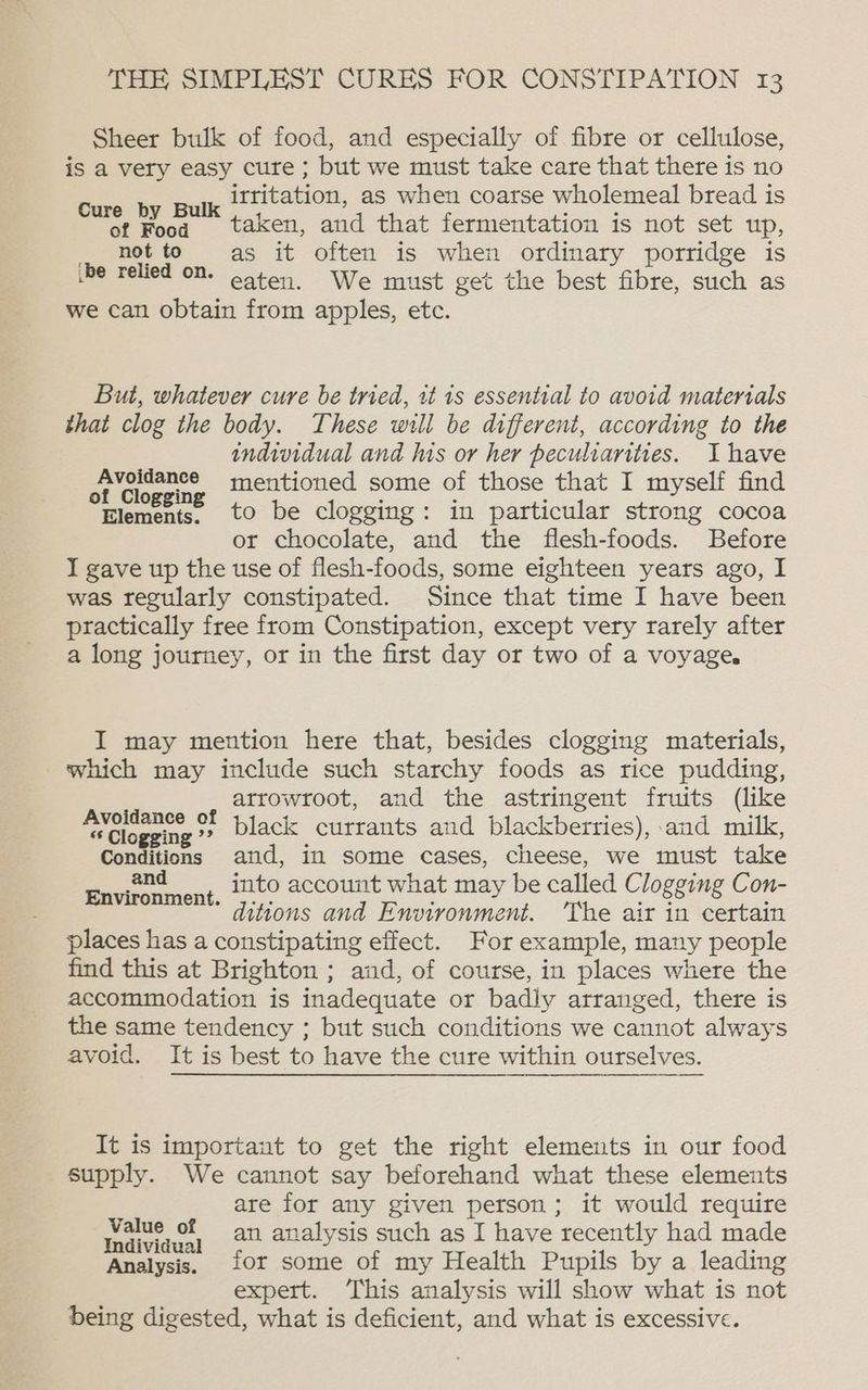 Sheer bulk of food, and especially of fibre or cellulose, is a very easy cure ; but we must take care that there is no irritation, as when coarse wholemeal bread is Cure by Bulk | , é : of Food taken, and that fermentation is not set up, _ hotte as it often is when ordinary porridge is be relied on. Gaten. We must get the best fibre, such as we can obtain from apples, etc. But, whatever cure be tried, it is essential to avoid materials that clog the body. These will be different, according to the individual and his or her peculiarities. Ihave Avoidance mentioned some of those that I myself find of Clogging ; : : Elements. to be clogging: in particular strong cocoa or chocolate, and the flesh-foods. Before I gave up the use of flesh-foods, some eighteen years ago, I was regularly constipated. Since that time I have been practically free from Constipation, except very rarely after a long journey, or in the first day or two of a voyage. I may mention here that, besides clogging materials, which may include such starchy foods as rice pudding, atrowroot, and the astringent fruits (like ee of black currants and blackberries), and milk, Conditions and, in some cases, cheese, we must take Envicn ment, Lito account what may be called Clogging Con- ditions and Environment. ‘The air in certain places has a constipating effect. For example, many people find this at Brighton ; and, of course, in places where the accommodation is inadequate or badly arranged, there is the same tendency ; but such conditions we cannot always avoid. It is best to have the cure within ourselves. It is important to get the right elements in our food supply. We cannot say beforehand what these elements are for any given person; it would require ou a an analysis such as I have recently had made Analysis. 10r some of my Health Pupils by a leading expert. This analysis will show what is not being digested, what is deficient, and what is excessive.