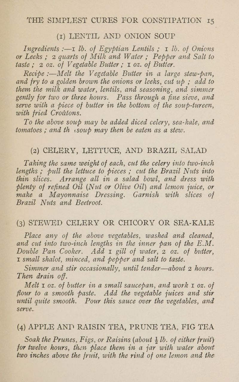 (x1) LENTIL, AND ONION SOUP Ingredients :—xz lb. of Egyptian Lentils ; 1 lb. of Omons or Leeks ; 2 quarts of Milk and Water ; Pepper and Salt to taste ; 2 oz. of Vegetable Butter ; 1 oz. of Butter. Recipe :—Melt the Vegetable Butter in a large stew-pan, and fry to a golden brown the omons or leeks, cut up ; add to them the milk and water, lentils, and seasoning, and simmer gently for two or three hours. Pass through a fine steve, and serve with a piece of butter in the bottom of the soup-tureen, with fried Crotitons. To the above soup may be added diced celery, sea-kale, and tomatoes ; and th «soup may then be eaten as a stew. (2) CELERY, LETTUCE, AND BRAZIL SALAD Taking the same weight of each, cut the celery into two-inch lengths ; pull the lettuce to pieces ; cut the Brazil Nuts into thin slices. Arrange all in a salad bowl, and dress with plenty of refined Orl (Nut or Olive Oil) and lemon qutce, or make a Mayonnaise Dressing. Garnish with slices of Brazil Nuts and Beetroot. (3) STEWED CELERY OR CHICORY OR SEA-KALE Place any of the above vegetables, washed and cleaned, and cut into two-inch lengths in the inner pan of the E.M. Double Pan Cooker. Add 1 gill of water, 2 oz. of butter, 1 small shalot, minced, and pepper and salt to taste. Simmer and stir occasionally, until tender—about 2 hours. Then drain off. Melt i oz. of butter in a small saucepan, and work i oz. of flour to a smooth paste. Add the vegetable juices and stir until quite smooth. Pour this sauce over the vegetables, and serve. (4) APPLE AND RAISIN TEA, PRUNE TEA, FIG TEA Soak the Prunes, Figs, or Raisins (about 4 1b. of erther fruit) for twelve hours, then place them in a jar with water about two inches above the frust, with the rind of one lemon and the: