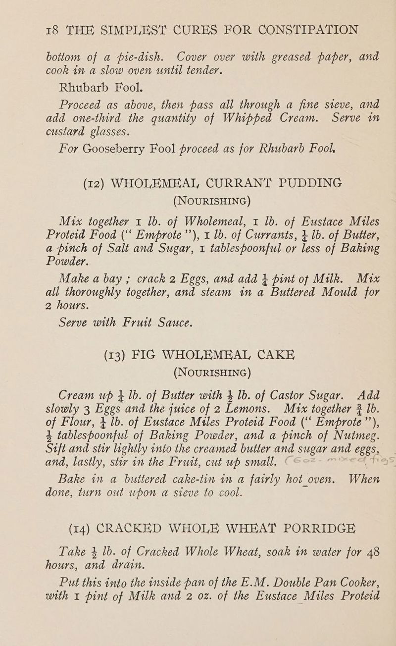 bottom of a pie-dish. Cover over with greased paper, and cook in a slow oven until tender. Rhubarb Fool. Proceed as above, then pass all through a fine sieve, and add one-third the quantity of Whipped Cream. Serve in custard glasses. For Gooseberry Fool proceed as for Rhubarb Fool (12) WHOLEMEAL CURRANT PUDDING (NOURISHING) Mix together 1 1b. of Wholemeal, 1 lb. of Eustace Mules Proteid Food (“‘ Emprote’”’), 1 lb. of Currants, 4 1b. of Butter, a pinch of Salt and Sugar, 1 tablespoonful or less of Baking Powder. Make a bay ; crack 2 Eggs, and add } pint of Milk. Mix all thoroughly together, and steam in a Buttered Mould for 2 hours. Serve with Fruit Sauce. (13) FIG WHOLEMEAL CAKE (NOURISHING) Cream up 1 1b. of Butter with 3 lb. of Castor Sugar. Add slowly 3 Eggs and the juice of 2 Lemons. M1x together 3 lb. of Flour, 4 1b. of Eustace Miles Proteid Food (“‘ Emprote’’), 3 tablespoonful of Baking Powder, and a pinch of Nutmeg. Sift and stu lightly into the creamed butter NG sugar and C885: | and, lastly, sty in the Fruit, cut up small. aS Bake in a buttered cake-tin tn a fairly hot_oven. When done, turn out upon a sieve to cool. (14) CRACKED WHOLE WHEAT PORRIDGE Take 4 lb. of Cracked Whole Wheat, soak in water for 48 hours, and drain. Put this into the inside pan of the E.M. Double Pan Cooker, with x pint of Milk and 2 oz. of the Eustace Miles Proteid