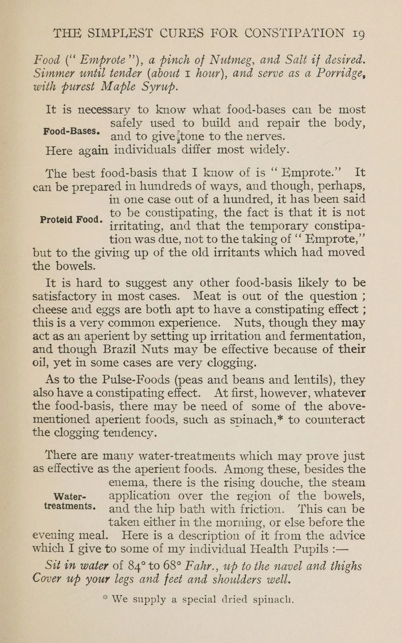 Food (“‘ Emprote”’), a pinch of Nutmeg, and Salt tf desired. Simmer until tender (about 1 hour), and serve as a Porridge, with purest Maple Syrup. It is necessary to know what food-bases can be most safely used to build and repair the body, and to give,tone to the nerves. Here again individuals differ most widely. Food-Bases. The best food-basis that I know of is “‘ Emprote.” It can be prepared in hundreds of ways, and though, perhaps, in one case out of a hundred, it has been said to be constipating, the fact is that it is not irritating, and that the temporary constipa- tion was due, not to the taking of ‘‘ Emprote,” but to the giving up of the old irritants which had moved the bowels. It is hard to suggest any other food-basis likely to be satisfactory in most cases. Meat is out of the question ; cheese and eggs are both apt to have a constipating effect ; this is a very common experience. Nuts, though they may act as an aperient by setting up irritation and fermentation, and though Brazil Nuts may be effective because of their oil, yet in some cases are very clogging. As to the Pulse-Foods (peas and beans and lentils), they also have a constipating effect. At first, however, whatever the food-basis, there may be need of some of the above- mentioned aperient foods, such as spinach,* to counteract the clogging tendency. Proteid Food. There are many water-treatments which may prove just as effective as the aperient foods. Among these, besides the enema, there is the rising douche, the steam Water- application over the region of the bowels, treatments. and the hip bath with friction. ‘This can be taken either in the morning, or else before the evening meal. Here is a description of it from the advice which I give to some of my individual Health Pupils :— Sit in water of 84° to 68° Fahr., up to the navel and thighs Cover up your legs and feet and shoulders well. * We supply a special dried spinach.