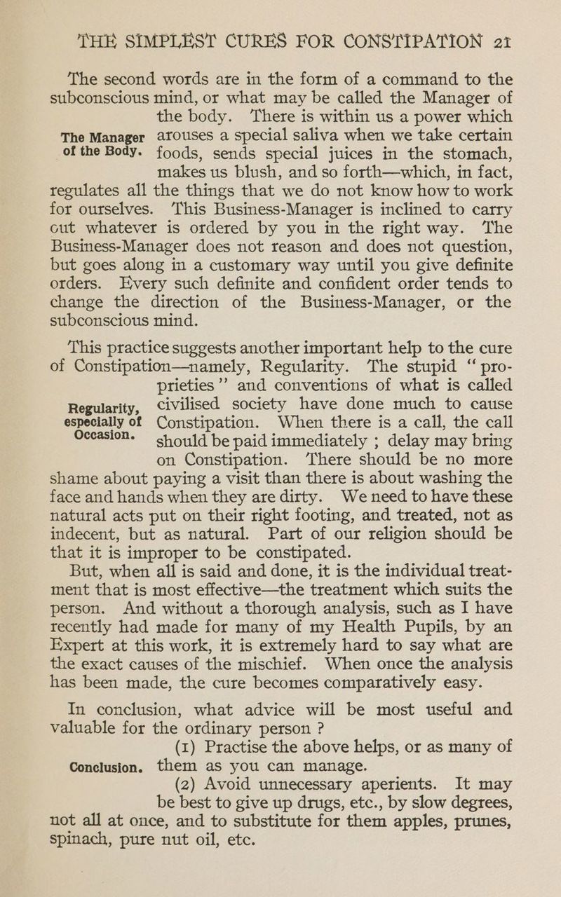 The second words are in the form of a command to the subconscious mind, or what may be called the Manager of the body. ‘There is within us a power which The Manager arouses a special saliva when we take certain of the Body. foods, sends special juices in the stomach, makes us blush, and so forth—which, in fact, regulates all the things that we do not know how to work for ourselves. This Business-Manager is inclined to carry cut whatever is ordered by you in the right way. The Business-Manager does not reason and does not question, but goes along in a customary way until you give definite orders. Every such definite and confident order tends to change the direction of the Business-Manager, or the subconscious mind. This practice suggests another important help to the cure of Constipation—namely, Regularity. The stupid “ pro- prieties ’? and conventions of what is called Regularity, civilised society have done much to cause especially of Constipation. When there is a call, the call Oceasion. = should be paid immediately ; delay may bring on Constipation. ‘There should be no more shame about paying a visit than there is about washing the face and hands when they are dirty. Weneed to have these natural acts put on their right footing, and treated, not as indecent, but as natural. Part of our religion should be that it is improper to be constipated. But, when all is said and done, it is the individual treat- ment that is most effective—the treatment which suits the person. And without a thorough analysis, such as I have recently had made for many of my Health Pupils, by an Expert at this work, it is extremely hard to say what are the exact causes of the mischief. When once the analysis has been made, the cure becomes comparatively easy. In conclusion, what advice will be most useful and valuable for the ordinary person ? (I) Practise the above helps, or as many of Conclusion. them as you can manage. (2) Avoid unnecessary aperients. It may be best to give up drugs, etc., by slow degrees, not all at once, and to substitute for them apples, prunes, spinach, pure nut oil, etc.