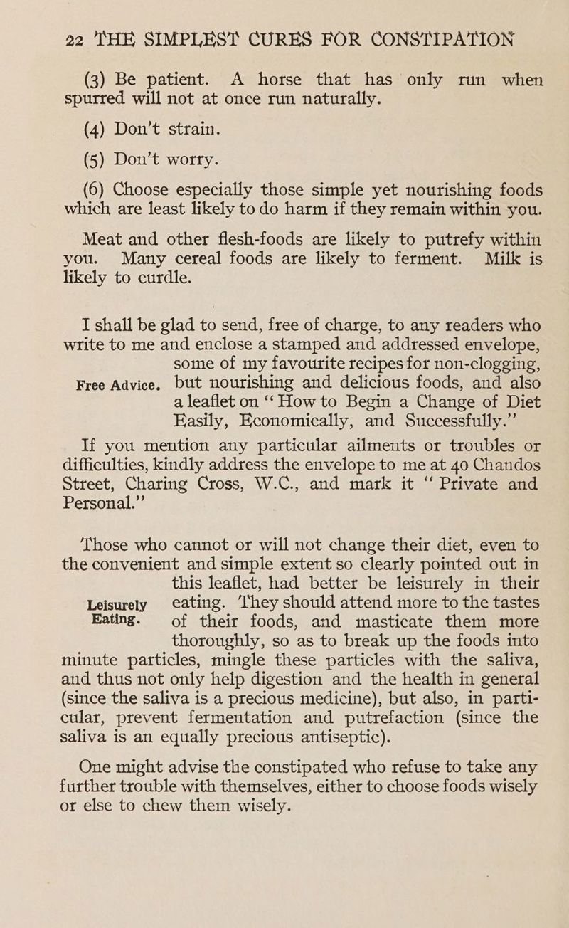 (3) Be patient. A horse that has only run when spurred will not at once run naturally. (4) Don’t strain. (5) Don’t worry. (6) Choose especially those simple yet nourishing foods which, are least likely to do harm if they remain within you. Meat and other flesh-foods are likely to putrefy within you. Many cereal foods are likely to ferment. Milk is likely to curdle. I shall be glad to send, free of charge, to any readers who write to me and enclose a stamped and addressed envelope, some of my favourite recipes for non-clogging, Free Advice. but nourishing and delicious foods, and also a leaflet on ‘‘ How to Begin a Change of Diet Easily, Economically, and Successfully.” If you mention any particular ailments or troubles or difficulties, kindly address the envelope to me at 40 Chandos Street, Charing Cross, W.C., and mark it “ Private and Personal.” Those who cannot or will not change their diet, even to the convenient and simple extent so clearly pointed out in this leaflet, had better be leisurely in their Leisurely eating. They should attend more to the tastes Eating. of their foods, and masticate them more thoroughly, so as to break up the foods into minute particles, mingle these particles with the saliva, and thus not only help digestion and the health in general (since the saliva is a precious medicine), but also, in parti- cular, prevent fermentation and putrefaction (since the saliva is an equally precious antiseptic). One might advise the constipated who refuse to take any further trouble with themselves, either to choose foods wisely or else to chew them wisely.