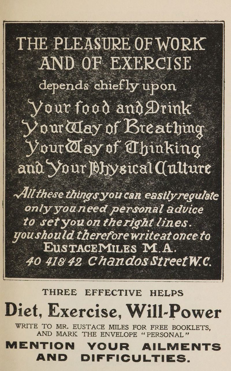 to cer youc on athe righ Bin: es. we should therefore writeat once: fo ~“EUSTACEMILES M.A. 40 We 42. ‘Chane dos ws SirectW.C. THREE EFFECTIVE HELPS Diet, Exercise, Will-Power WRITE TO MR. EUSTACE MILES FOR FREE BOOKLETS, AND MARK THE ENVELOPE “PERSONAL” MENTION YOUR AILMENTS AND DIFFICULTIES.