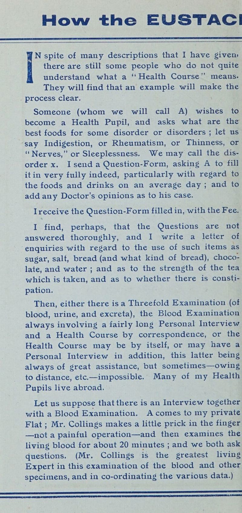 How the EUSTACI N spite of many descriptions that I have given: there are still some people who do not quite understand what a ‘‘ Health Course’’ means. They will find that an example will make the . process clear, Someone (whom we will call A) wishes to become a Health Pupil, and asks what are the best foods for some disorder or disorders ; let us say Indigestion, or Rheumatism, or Thinness, or “Nerves,” or Sleeplessness. We may call the dis- order x. Isend a Question-Form, asking A to fill itin very fully indeed, particularly with regard to the foods and drinks on an average day; and to add any Doctor’s opinions as to his case. Ireceive the Question-Form filled in, with the Fee. I find, perhaps, that the Questions are not answered thoroughly, and I write a letter of enquiries with regard to the use of such items as sugar, salt, bread (and what kind of bread), choco- late, and water ; and as to the strength of the tea which is taken, Pee as to whether there is consti- pation. Then, either there isa Threefold Examination (of blood, urine, and excreta), the Blood Examination always involving a fairly long Personal Interview and a Health Course by correspondence, or the Health Course may be by itself, or may have a Personal Interview in addition, this latter being always of great assistance, but sometimes—owing to distance, etc.—impossible. Many of my Health Pupils live abroad. Let us suppose that there is an Interview together with a Blood Examination. A comes to my private Flat ; Mr. Collings makes a little prick in the finger —not a painful operation—and then examines the living blood for about 20 minutes ; and we both ask questions. (Mr. Collings is the greatest living Expert in this examination of the blood and other specimens, and in co-ordinating the various data.) ST