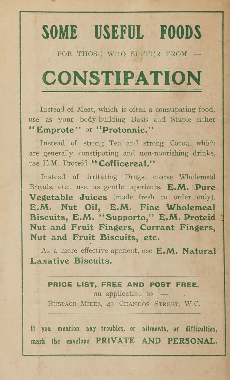 SOME USEFUL FOODS — FOR THOSE WHO SUFFER FROM — CONSTIPATION ‘*‘Emprote’’ or **Protonnic.’’ -Instead of strong Tea and strong Cocoa, which aré generally constipating and non-nourishing drinks, use E.M. Proteid ** Cofficereal.’’ Instead of irritating Drugs, coarse Wholemeal Breads, etc., use, as gentle aperients, E,.M. ' Pure Vegetable Juices (made fresh to order only), E.M. Nut Oil, E.M. Fine Wholemeal Nut and Fruit Fingers, Currant Fingers, Nut and Fruit Biscuits, etc. As a more effective aperient, use E.M. Natural Laxative Biscuits. PRICE LIST, FREE AND POST FREE, — on application to — Eustace MILES, 40 CHANDOS STREET, W.C. If you mention any troubles, or ailments, or difficulties, mark the envelope PRIVATE AND PERSONAL.