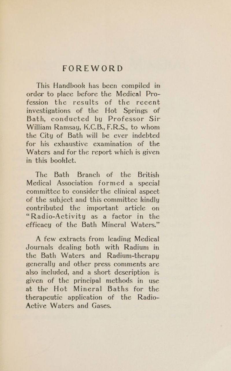 FOREWORD This Handbook has been compiled in order to place before the Medical Pro- fession the results of the recent investigations of the Hot Springs of Bath, conducted by Professor Sir William Ramsay, K.C.B., F.R.S., to whom the City of Bath will be ever indebted for his exhaustive examination of the Waters and for the report which is given in this booklet. The Bath Branch of the _ British Medical Association formed a_ special committee to consider the clinical aspect of the subject and this committee kindly contributed the important article on “Radio-Activity as a factor in the efficacy of the Bath Mineral Waters.” A few extracts from leading Medical Journals dealing both with Radium in the Bath Waters and Radium-therapy generally and other press comments are also included, and a short description is given of the principal methods in use at the Hot Mineral Baths for the therapeutic application of the Radio- Active Waters and Gases.