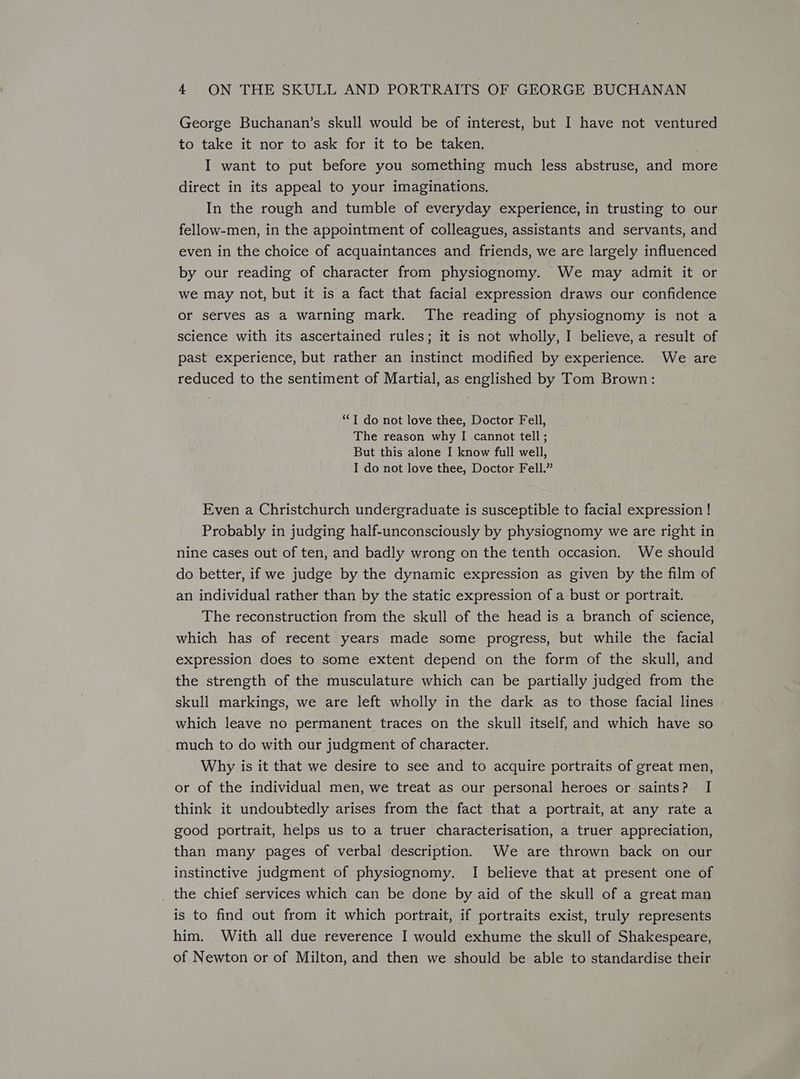 George Buchanan’s skull would be of interest, but I have not ventured to take it nor to ask for it to be taken. I want to put before you something much less abstruse, and more direct in its appeal to your imaginations. In the rough and tumble of everyday experience, in trusting to our fellow-men, in the appointment of colleagues, assistants and servants, and even in the choice of acquaintances and friends, we are largely influenced by our reading of character from physiognomy. We may admit it or we may not, but it is a fact that facial expression draws our confidence or serves as a warning mark. The reading of physiognomy is not a science with its ascertained rules; it is not wholly, I believe, a result of past experience, but rather an instinct modified by experience. We are reduced to the sentiment of Martial, as englished by Tom Brown: “I do not love thee, Doctor Fell, The reason why I cannot tell; But this alone I know full well, I do not love thee, Doctor Fell.” Even a Christchurch undergraduate is susceptible to facial expression ! Probably in judging half-unconsciously by physiognomy we are right in nine cases out of ten, and badly wrong on the tenth occasion. We should do better, if we judge by the dynamic expression as given by the film of an individual rather than by the static expression of a bust or portrait. The reconstruction from the skull of the head is a branch of science, which has of recent years made some progress, but while the facial expression does to some extent depend on the form of the skull, and the strength of the musculature which can be partially judged from the skull markings, we are left wholly in the dark as to those facial lines which leave no permanent traces on the skull itself, and which have so much to do with our judgment of character. Why is it that we desire to see and to acquire portraits of great men, or of the individual men, we treat as our personal heroes or saints? I think it undoubtedly arises from the fact that a portrait, at any rate a good portrait, helps us to a truer characterisation, a truer appreciation, than many pages of verbal description. We are thrown back on our instinctive judgment of physiognomy. I believe that at present one of the chief services which can be done by aid of the skull of a great man is to find out from it which portrait, if portraits exist, truly represents him. With all due reverence I would exhume the skull of Shakespeare, of Newton or of Milton, and then we should be able to standardise their