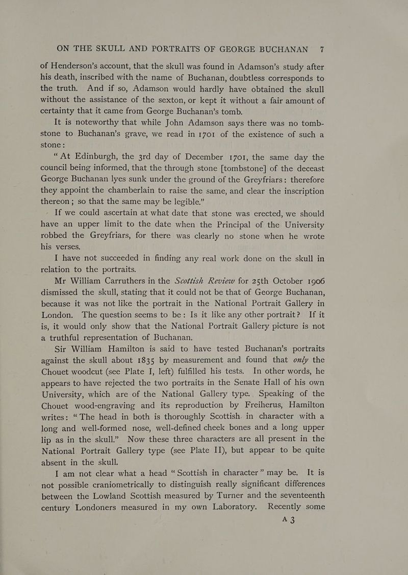 of Henderson’s account, that the skull was found in Adamson’s study after his death, inscribed with the name of Buchanan, doubtless corresponds to the truth. And if so, Adamson would hardly have obtained the skull without the assistance of the sexton, or kept it without a fair amount of certainty that it came from George Buchanan’s tomb. It is noteworthy that while John Adamson says there was no tomb- stone to Buchanan’s grave, we read in 1701 of the existence of such a stone: “At Edinburgh, the 3rd day of December 1701, the same day the council being informed, that the through stone [tombstone] of the deceast George Buchanan lyes sunk under the ground of the Greyfriars: therefore they appoint the chamberlain to raise the same, and clear the inscription thereon ; so that the same may be legible.” If we could ascertain at what date that stone was erected, we should have an upper limit to the date when the Principal of the University robbed the Greyfriars, for there was clearly no stone when he wrote his verses. I have not succeeded in finding any real work done on the skull in relation to the portraits. Mr William Carruthers in the Scottzsh Review for 25th October 1906 dismissed the skull, stating that it could not be that of George Buchanan, because it was not like the portrait in the National Portrait Gallery in London. The question seems to be: Is it like any other portrait? If it is, it would only show that the National Portrait Gallery picture is not a truthful representation of Buchanan. Sir William Hamilton is said to have tested Buchanan’s portraits against the skull about 1835 by measurement and found that omly the Chouet woodcut (see Plate I, left) fulfilled his tests. In other words, he appears to have rejected the two portraits in the Senate Hall of his own University, which are of the National Gallery type.. Speaking of the Chouet wood-engraving and its reproduction by Freiherus, Hamilton writes: “The head in both is thoroughly Scottish in character with a long and well-formed nose, well-defined cheek bones and a long upper lip as in the skull.” Now these three characters are all present in the National Portrait Gallery type (see Plate II), but appear to be quite absent in the skull. I am not clear what a head “ Scottish in character” may be. It is not possible craniometrically to distinguish really significant differences between the Lowland Scottish measured by Turner and the seventeenth century Londoners measured in my own Laboratory. Recently some aro