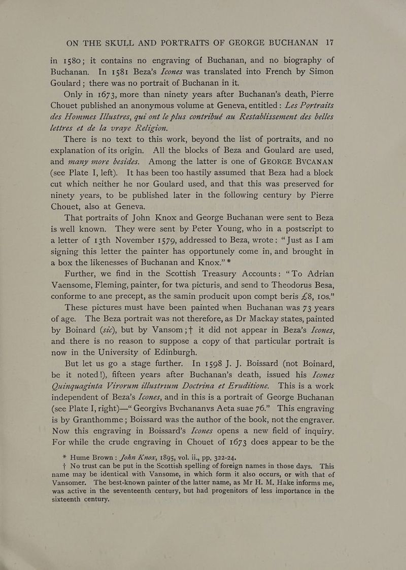 in 1580; it contains no engraving of Buchanan, and no biography of Buchanan. In 1581 Beza’s /cones was translated into French by Simon Goulard; there was no portrait of Buchanan in it. Only in 1673, more than ninety years after Buchanan’s death, Pierre Chouet published an anonymous volume at Geneva, entitled: Les Portrazts des Hommes Illustres, qua ont le plus contribué au Restablissement des belles lettres et de la vraye Religion. There is no text to this work, beyond the list of portraits, and no explanation of its origin. All the blocks of Beza and Goulard are used, and many more besides. Among the latter is one of GEORGE BVCANAN (see Plate I, left). It has been too hastily assumed that Beza had a block cut which neither he nor Goulard used, and that this was preserved for ninety years, to be published later in the following century by Pierre Chouet, also at Geneva. That portraits of John Knox and George Buchanan were sent to Beza is well known. They were sent by Peter Young, who in a postscript to a letter of 13th November 1579, addressed to Beza, wrote: “Just as I am signing this letter the painter has opportunely come in, and brought in a box the likenesses of Buchanan and Knox.” * Further, we find in the Scottish Treasury Accounts: “To Adrian Vaensome, Fleming, painter, for twa picturis, and send to Theodorus Besa, conforme to ane precept, as the samin producit upon compt beris £8, Ios.” These pictures must have been painted when Buchanan was 73 years of age. The Beza portrait was not therefore,as Dr Mackay states, painted by Boinard (szc), but by Vansom;7 it did not appear in Beza’s Jcones, and there is no reason to suppose a copy of that particular portrait is now in the University of Edinburgh. _ But let us go a stage further. In 1598 J. J. Boissard (not Boinard, be it noted!), fifteen years after Buchanan’s death, issued his J/cones Quinguaginta Virorum tllustreum Doctrina et Eruditione. This is a work independent of Beza’s /cones, and in this is a portrait of George Buchanan (see Plate I, right)—“ Georgivs Bvchananvs Aeta suae 76.” This engraving is by Granthomme; Boissard was the author of the book, not the engraver. Now this engraving in Boissard’s /comes opens a new field of inquiry. For while the crude engraving in Chouet of 1673 does appear to be the * Hume Brown: John Knox, 1895, vol. ii., pp. 322-24. + No trust can be put in the Scottish spelling of foreign names in those days. This name may be identical with Vansome, in which form it also occurs, or with that of Vansomer. The best-known painter of the latter name, as Mr H. M, Hake informs me, was active in the seventeenth century, but had progenitors of less importance in the sixteenth century. .