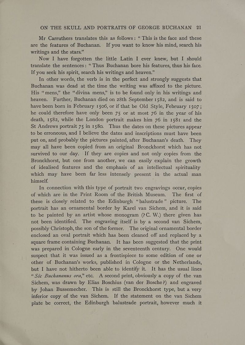 Mr Carruthers translates this as follows: “ This is the face and these are the features of Buchanan. If you want to know his mind, search his writings and the stars.” Now I have forgotten the little Latin I ever knew, but I should translate the sentences: “ Thus Buchanan bore his features, thus his face. If you seek his spirit, search his writings and heaven.” In other words, the verb is in the perfect and strongly suggests that Buchanan was dead at the time the writing was affixed to the picture. His “mens,” the “divina mens,” is to be found only in his writings and heaven. Further, Buchanan died on 28th September 1582, and is said to have been born in February 1506, or if that be Old Style, February 1507; he could therefore have only been 75 or at most 76 in the year of his death, 1582, while the London: portrait makes him 76 in 1581 and the St Andrews portrait 75 in 1580. Thus the dates on these pictures appear to be erroneous, and I believe the dates and inscriptions must have been put on, and probably the pictures painted, after Buchanan’s death. They may all have been copied from an original Bronckhorst which has not survived to our day. If they are copies and not only copies from the Bronckhorst, but one from another, we can easily explain the growth of idealised features and the emphasis of an intellectual spirituality which may have been far less intensely present in the actual man himself. | In connection with this type of portrait two engravings occur, copies of which are in the Print Room of the British Museum. The first of these is closely related to the Edinburgh “balustrade” picture. The portrait has an ornamental border by Karel van Sichem, and it is said to be painted by an artist whose monogram (?C. W.) there given has not been identified. The engraving itself is by a second van Sichem, possibly Christoph, the son of the former. The original ornamental border enclosed an oval portrait which has been cleaned off and replaced by a square frame containing Buchanan. It has been suggested that the print. was prepared in Cologne early in the seventeenth century. One would suspect that it was issued as a frontispiece to some edition of one or other of Buchanan’s works, published in Cologne or the Netherlands, but I have not hitherto been able to identify it. It has the usual lines “ Sic Buchananus ora,’ etc. A second print, obviously a copy of the van Sichem, was drawn by Elias Boschius (van der Bosche?) and engraved by Johan Bussemecher. This is still the Bronckhorst type, but a very inferior copy of the van Sichem. If the statement on the van Sichem plate be correct, the Edinburgh balustrade portrait, however much it
