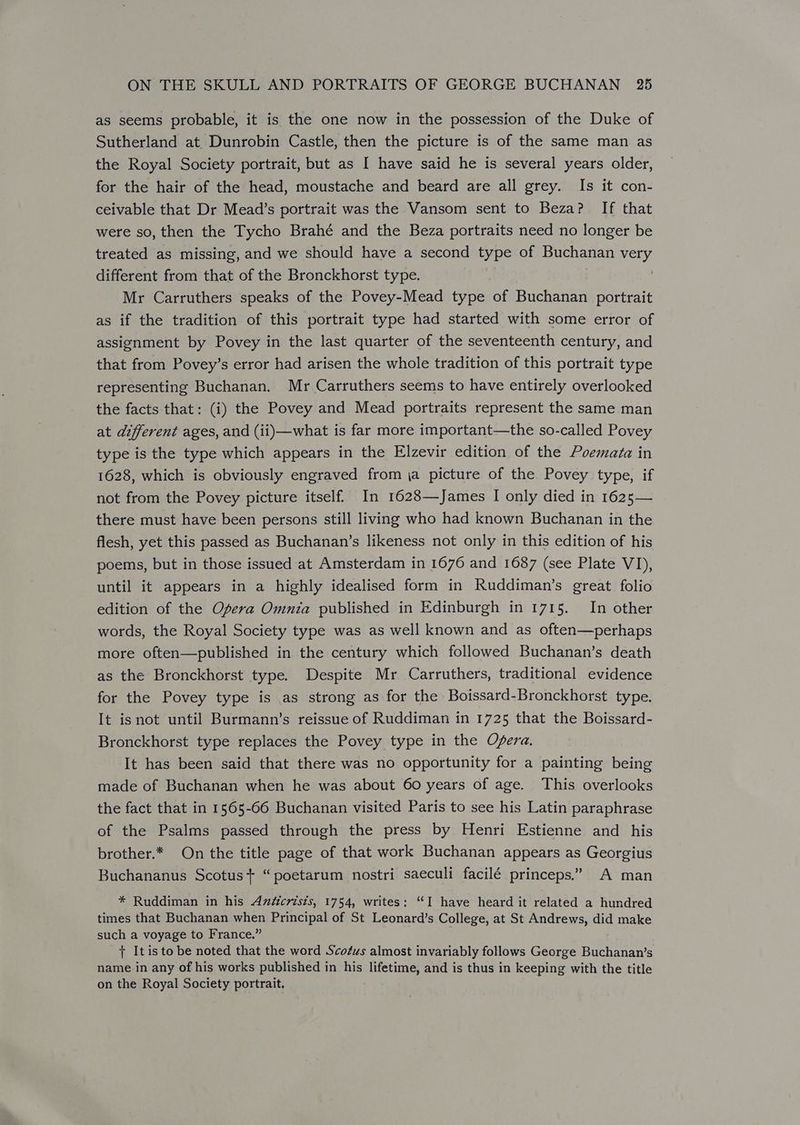 as seems probable, it is the one now in the possession of the Duke of Sutherland at. Dunrobin Castle, then the picture is of the same man as the Royal Society portrait, but as I have said he is several years older, for the hair of the head, moustache and beard are all grey. Is it con- ceivable that Dr Mead’s portrait was the Vansom sent to Beza? If that were so, then the Tycho Brahé and the Beza portraits need no longer be treated as missing, and we should have a second type of Buchanan ia different from that of the Bronckhorst type. Mr Carruthers speaks of the Povey-Mead type of Buchanan portrait as if the tradition of this portrait type had started with some error of assignment by Povey in the last quarter of the seventeenth century, and that from Povey’s error had arisen the whole tradition of this portrait type representing Buchanan. Mr Carruthers seems to have entirely overlooked the facts that: (i) the Povey and Mead portraits represent the same man at different ages, and (ii)—what is far more important—the so-called Povey type is the type which appears in the Elzevir edition of the Poemata in 1628, which is obviously engraved from ja picture of the Povey type, if not from the Povey picture itself. In 1628—James I only died in 1625— there must have been persons still living who had known Buchanan in the flesh, yet this passed as Buchanan’s likeness not only in this edition of his poems, but in those issued at Amsterdam in 1676 and 1687 (see Plate VI), until it appears in a highly idealised form in Ruddiman’s great folio edition of the Ogera Omnia published in Edinburgh in 1715. In other words, the Royal Society type was as well known and as often—perhaps more often—published in the century which followed Buchanan’s death as the Bronckhorst type. Despite Mr Carruthers, traditional evidence for the Povey type is as strong as for the Boissard-Bronckhorst type. | It isnot until Burmann’s reissue of Ruddiman in 1725 that the Boissard- Bronckhorst type replaces the Povey type in the Opera. It has been said that there was no opportunity for a painting being made of Buchanan when he was about 60 years of age. This overlooks the fact that in 1565-66 Buchanan visited Paris to see his Latin paraphrase of the Psalms passed through the press by Henri Estienne and _ his brother.* On the title page of that work Buchanan appears as Georgius Buchananus Scotus+ “poetarum nostri saeculi facilé princeps.” A man * Ruddiman in his Andzicrists, 1754, writes: “I have heard it related a hundred times that Buchanan when Principal of St Leonard’s College, at St Andrews, did make such a voyage to France.” + It is to be noted that the word Sco¢us almost invariably follows George Buchanan’s name in any of his works published in his lifetime, and is thus in keeping with the title on the Royal Society portrait.