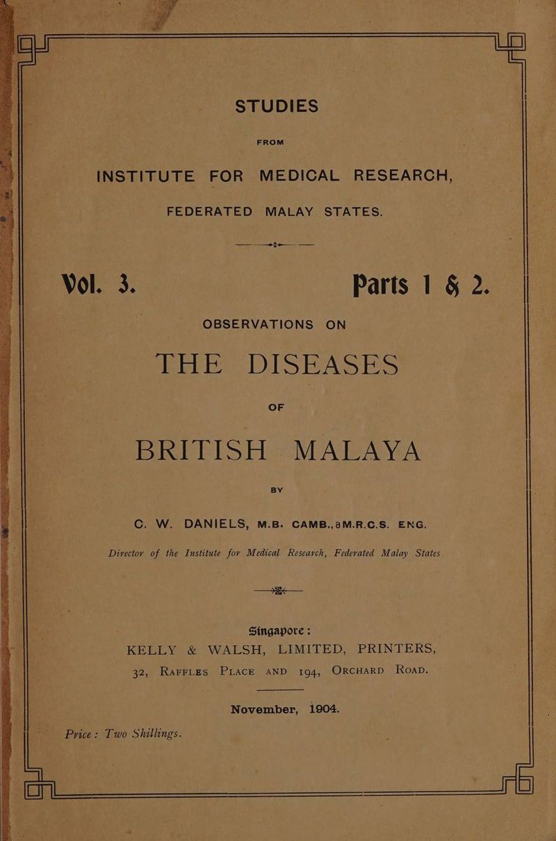 FROM INSTITUTE FOR MEDICAL RESEARCH, cae OP ree ies ee eee Fb a tt BE E . 2 Sea ey ps aero FEDERATED MALAY STATES. 3 S/n : | Vol. 3. Parts 1 § 2. : OBSERVATIONS ON i ee DISEASES OF BRITISH MALAYA BY C. W. DANIELS, M.B. CAMB.,2aM.R.C.S. ENG. Director of the Institute for Medical Research, Federated Malay States. = a : Singapore ; KELLY &amp; WALSH, LIMITED, PRINTERS, 32, Rarries Piace aND 194, ORCHARD Koap. November, 1904.