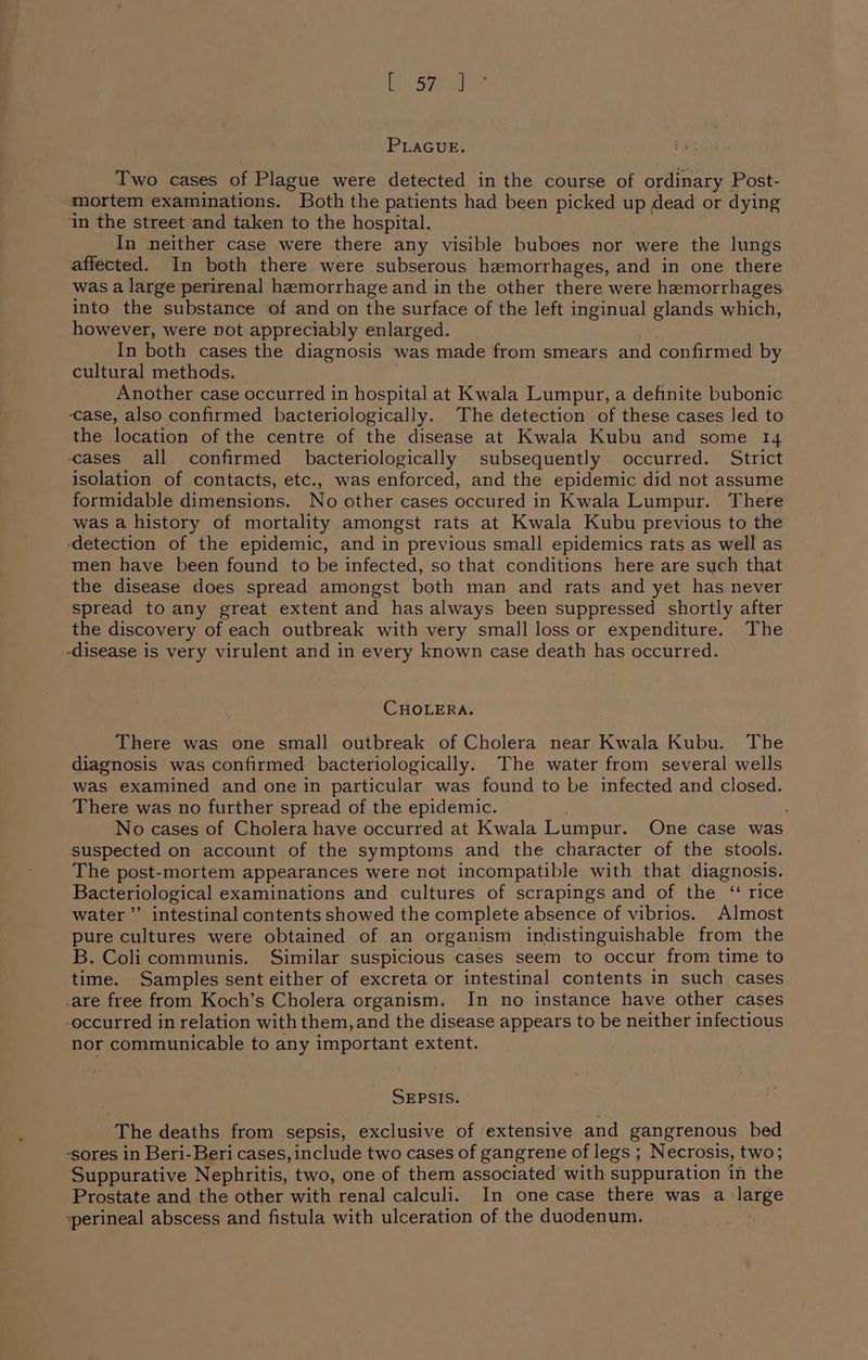 te hae PLAGUE. Two cases of Plague were detected in the course of ordinary Post- mortem examinations. Both the patients had been picked up dead or dying ‘in the street and taken to the hospital. In neither case were there any visible buboes nor were the lungs affected. In both there were subserous hemorrhages, and in one there was a large perirenal hemorrhage and in the other there were hemorrhages into the substance of and on the surface of the left inginual glands which, however, were not appreciably enlarged. In both cases the diagnosis was made from smears and confirmed by cultural methods. Another case occurred in hospital at Kwala Lumpur, a definite bubonic ase, also confirmed bacteriologically. The detection of these cases led to the location of the centre of the disease at Kwala Kubu and some 14 cases all confirmed bacteriologically subsequently occurred. Strict isolation of contacts, etc., was enforced, and the epidemic did not assume formidable dimensions. No other cases occured in Kwala Lumpur. There was a history of mortality amongst rats at Kwala Kubu previous to the ‘detection of the epidemic, and in previous small epidemics rats as well as men have been found to be infected, so that conditions here are such that the disease does spread amongst both man and rats and yet has never spread to any great extent and has always been suppressed shortly after the discovery of each outbreak with very small loss or expenditure. The -disease is very virulent and in every known case death has occurred. CHOLERA. There was one small outbreak of Cholera near Kwala Kubu. The diagnosis was confirmed bacteriologically. The water from several wells was examined and one in particular was found to be infected and closed. There was no further spread of the epidemic. No cases of Cholera have occurred at Kwala Lumpur. One case was suspected on account of the symptoms and the character of the stools. The post-mortem appearances were not incompatible with that diagnosis. Bacteriological examinations and cultures of scrapings and of the “ rice water” intestinal contents showed the complete absence of vibrios. Almost pure cultures were obtained of an organism indistinguishable from the B. Colicommunis. Similar suspicious cases seem to occur from time to time. Samples sent either of excreta or intestinal contents in such cases -are free from Koch’s Cholera organism. In no instance have other cases -occurred in relation with them, and the disease appears to be neither infectious nor communicable to any important extent. SEPSIS. The deaths from sepsis, exclusive of extensive and gangrenous bed -sores in Beri-Beri cases, include two cases of gangrene of legs ; Necrosis, two; Suppurative Nephritis, two, one of them associated with suppuration in the Prostate and the other with renal calculi. In one case there was a large vperineal abscess and fistula with ulceration of the duodenum.