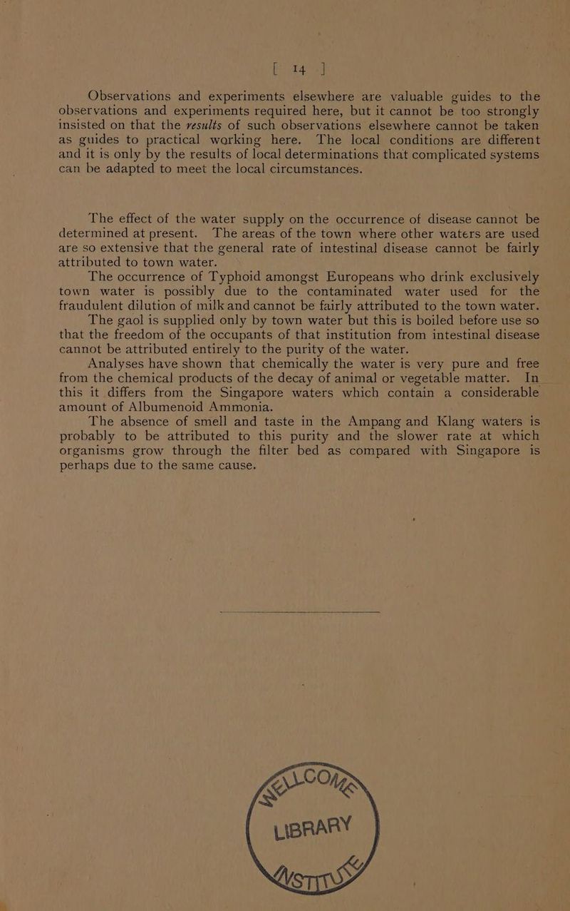 aks ay Observations and experiments elsewhere are valuable guides to the observations and experiments required here, but it cannot be too strongly insisted on that the vesults of such observations elsewhere cannot be taken as guides to practical working here. The local conditions are different and it is only by the results of local determinations that complicated systems can be adapted to meet the local circumstances. The effect of the water supply on the occurrence of disease cannot be determined at present. The areas of the town where other waters are used are so extensive that the general rate of intestinal disease cannot be fairly attributed to town water. The occurrence of Typhoid amongst Europeans who drink exclusively town water is possibly due to the contaminated water used for the fraudulent dilution of milk and cannot be fairly attributed to the town water. The gaol is supplied only by town water but this is boiled before use so that the freedom of the occupants of that institution from intestinal disease cannot be attributed entirely to the purity of the water. Analyses have shown that chemically the water is very pure and free from the chemical products of the decay of animal or vegetable matter. In_ this it differs from the Singapore waters which contain a considerable amount of Albumenoid Ammonia. The absence of smell and taste in the Ampang and Klang waters is probably to be attributed to this purity and the slower rate at which organisms grow through the filter bed as compared with Singapore is perhaps due to the same cause.
