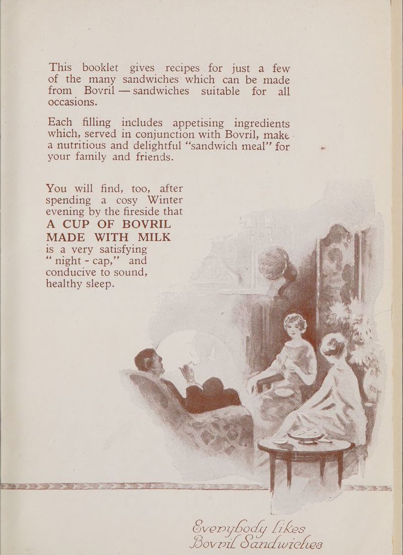 This booklet gives recipes for just a few of the many sandwiches which can be made from Bovril—sandwiches suitable for all occasions. Each filling includes appetising ingredients which, served in conjunction with Bovril, make . a nutritious and delightful “sandwich meal” for . your family and friends. You will find, too, after spending a cosy Winter evening by the fireside that A CUP OF BOVRIL MADE WITH MILK is a very satisfying “night - cap,” and conducive to sound, healthy sleep. Gverybody Te pe ae ae