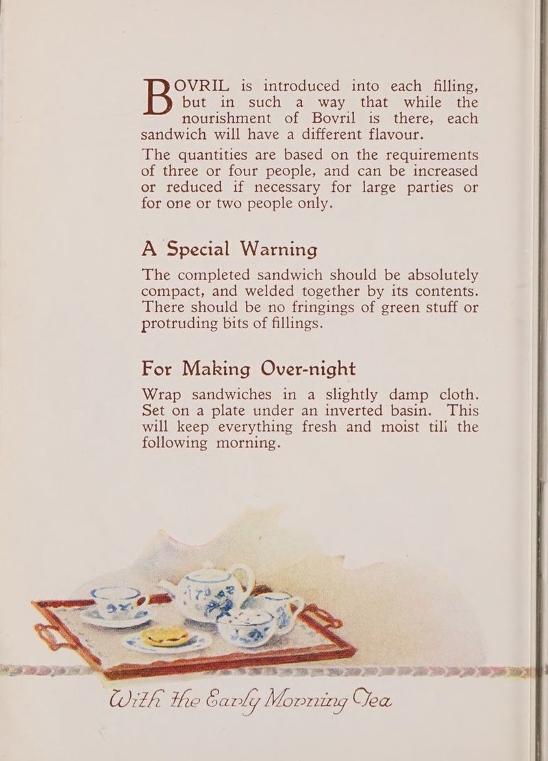 OVRIL is introduced into each filling, but in such a way that while the nourishment of Bovril is there, each sandwich will have a different flavour. The quantities are based on the requirements of three or four people, and can be increased or reduced if necessary for large parties or for one or two people only. A Special Warning The completed sandwich should be absolutely compact, and welded together by its contents. There should be no fringings of green stuff or protruding bits of fillings. For Making Over-night nome ais. ont. isa. ab aati “Weis “See a: RE SADE ate
