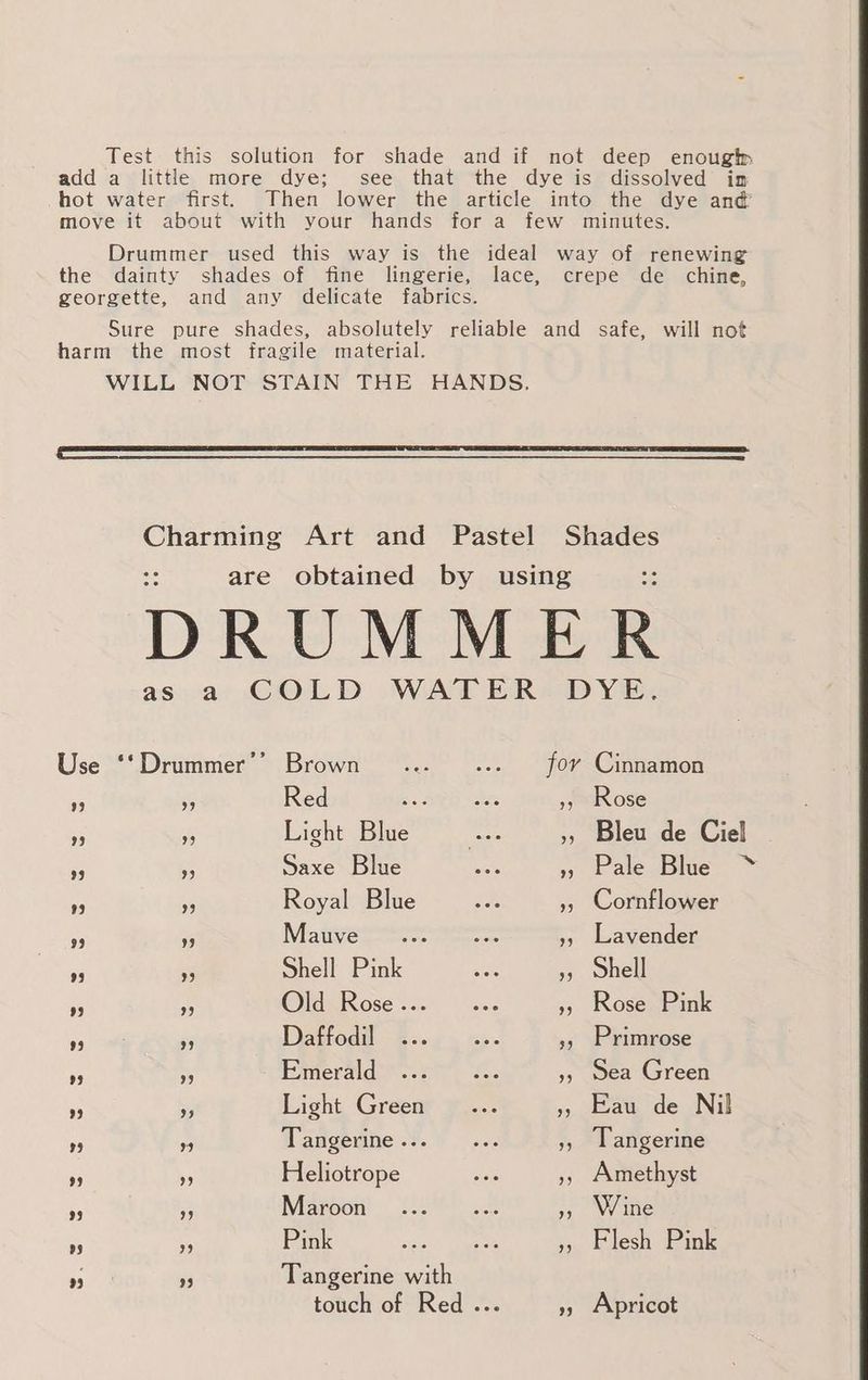 Test this solution for shade and if not deep enough add a little more dye; see that the dye is dissolved im hot water first. Then lower the article into the dye and’ move it about with your hands for a few minutes. Drummer used this way is the ideal way of renewing the dainty shades of fine lingerie, lace, crepe de chine, georgette, and any delicate fabrics. Sure pure shades, absolutely reliable and safe, will not harm the most fragile material. WILL NOT STAIN THE HANDS. Charming Art and Pastel Shades are obtained by using DRUMMER as a COLD WATER DYE. Use ‘‘Drummer’’ Brown... .... for Cinnamon P 6 Red bg RED aes », Rose 5 as Light Blue case », Bleu de Ciel i Saxe Blue ay » Pale Blue ~* a - Royal Blue ae A », Cornflower 3 fs Nis tivaeeese ences », Lavender ‘5 95 Shell Pink aie 5, Shell a Fr OlagRosé s55 |< sed », Rose Pink +s ‘9 Daffodil. - 2.5 . as. }, Primrose . ss Pimeraidar sir, S. 5, sea Green Ze _ Light Green... », Eau de Nil 3 A, Tangerine... ... », Tangerine - % Heliotrope ee », Amethyst B: ss Maroon’ | ¢-5° ..8 », Wine - Pink ave at » Flesh Pink ras 33 Tangerine with touch of Red ... »» Apricot