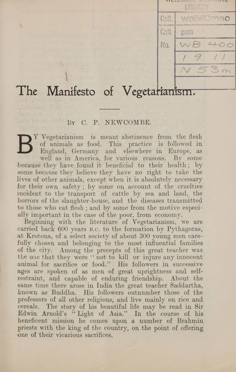 The Manifesto of Vegeta ipy~ ©, -P aN EW Combe. of animals as food. This practice is followed in England, Germany and elsewhere in LEurope, as well asin America, for various. reasons. By some because they have found it beneficial to their health; by some because they believe they have no right to take the lives of other animals, except when it is absolutely necessary for their own safety ; by some on account of the cruelties incident to the transport of cattle by sea and land, the horrors of the slaughter-house, and the diseases transmitted to those who eat flesh ; and by some from the motive especi- ally important in the case of the poor, from economy. Beginning with the literature of Vegetarianism, we are carried back 600 years B.c. to the formation by Pythagoras, at Krotona, of a select society of about 300 young men care- fully chosen and belonging to the most influential families of the city. Among the precepts of this great teacher was the one that they were ‘‘ not to kill or injure any innocent animal for sacrifice or food.’ His followers in successive ages are spoken of as men of great uprightness and self- restraint, and capable of enduring friendship. About the Same time there arose in India the great teacher Saddartha, known as Buddha. His followers outnumber those of the professors of all other religions, and live mainly on rice and cereals. The story of his beautiful life may be read in Sir Edwin Arnold’s “Light of Asia.” In the course of his beneficent mission he comes upon a number of Brahmin priests with the king of the country, on the point of offering one of their vicarious sacrifices. B Vegetarianism is meant abstinence from the flesh