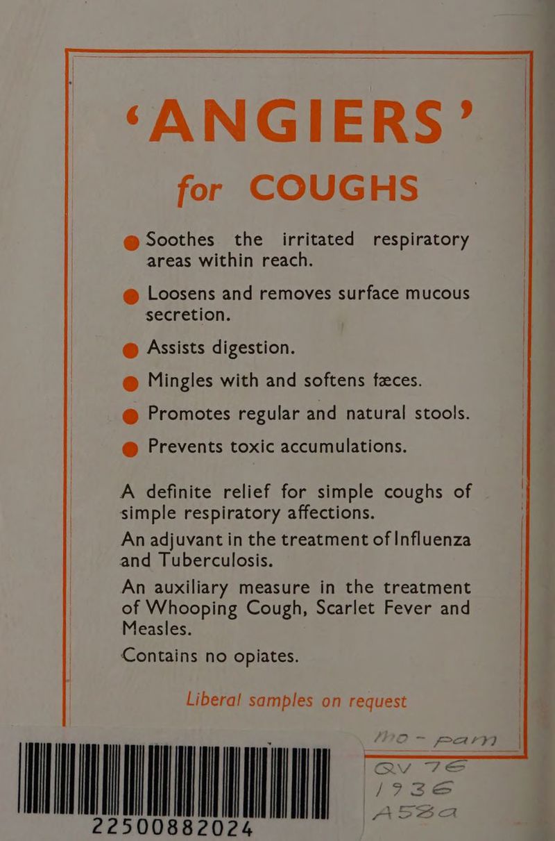 ‘ANGIERS’ for COUGHS @ Soothes the irritated respiratory | areas within reach. @ Loosens and removes surface mucous secretion. @ Assists digestion. @ Mingles with and softens faces. @ Promotes regular and natural stools. @ Prevents toxic accumulations. A definite relief for simple coughs of simple respiratory affections. An adjuvant in the treatment of Influenza and Tuberculosis. An auxiliary measure in the treatment of Whooping Cough, Scarlet Fever and Measles. Contains no opiates. NNN Libera! samples on request | QV hay I/73e | [|
