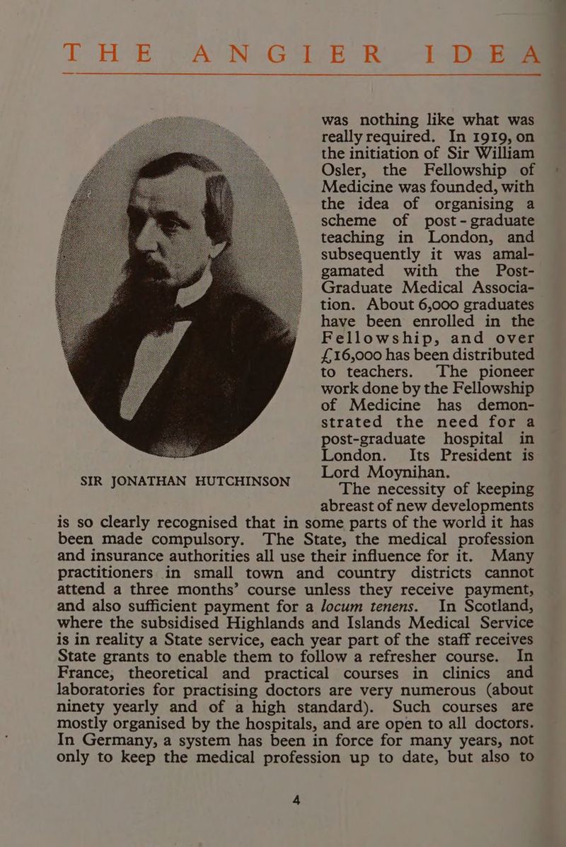 T HE “AN, Get-E Ry ia was nothing like what was really required. In 1919, on the initiation of Sir William Osler, the Fellowship of Medicine was founded, with the idea of organising a scheme of post-graduate teaching in London, and subsequently it was amal- gamated with the Post- Graduate Medical Associa- tion. About 6,000 graduates have been enrolled in the Fellowship, and over £16,000 has been distributed to teachers. The pioneer work done by the Fellowship of Medicine has demon- strated the need for a post-graduate hospital in London. Its President is Lord Moynihan. The necessity of keeping abreast of new developments is so Clearly recognised that in some parts of the world it has been made compulsory. The State, the medical profession and insurance authorities all use their influence for it. Many practitioners in small town and country districts cannot attend a three months’ course unless they receive payment, and also sufficient payment for a locum tenens. In Scotland, where the subsidised Highlands and Islands Medical Service is in reality a State service, each year part of the staff receives State grants to enable them to follow a refresher course. In France, theoretical and practical courses in clinics and laboratories for practising doctors are very numerous (about ninety yearly and of a high standard). Such courses are mostly organised by the hospitals, and are open to all doctors. In Germany, a system has been in force for many years, not only to keep the medical profession up to date, but also to 4