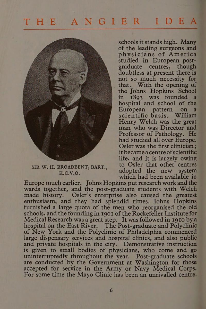 T HE. AUNeG TER. | DGae schools it stands high. Many of the leading surgeons and physicians of America studied in European post- graduate centres, though doubtless at present there is not so much necessity for that. With the opening of the Johns Hopkins School in 1893 was founded a hospital and school of the European pattern on a scientific basis. William Henry Welch was the great man who was Director and Professor of Pathology. He had studied all over Europe. Osler was the first clinician; it becameacentreof scientific life, and it is largely owing SIR W.H. BROADBENT, BART., | t© Osler that other centres K.C.V.O. adopted the new system which had been available in Europe much earlier. Johns Hopkins put research work and the wards together, and the post-graduate students with Welch made history. Osler’s enterprise also caused the greatest enthusiasm, and they had splendid times. Johns Hopkins furnished a large quota of the men who reorganised the old schools, and the founding in 1901 of the Rockefeller Institute for Medical Research was a great step. It was followed in 1910 bya hospital on the East River. The Post-graduate and Polyclinic of New York and the Polyclinic of Philadelphia commenced large dispensary services and hospital clinics, and also public and private hospitals in the city. Demonstrative instruction is given to small bodies of physicians, who come and go uninterruptedly throughout the year. Post-graduate schools are conducted by the Government at Washington for those accepted for service in the Army or Navy Medical Corps. For some time the Mayo Clinic has been an unrivalled centre.