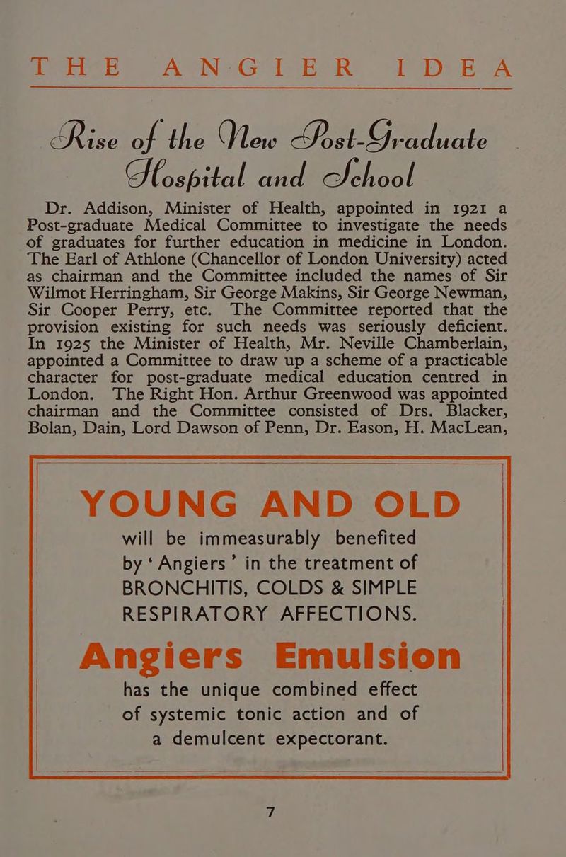 Pee) APNG EeR? I Dee A Rise at} Abe New Ue 9 cduate Gospel and School Dr. Addison, Minister of Health, appointed in 1921 a Post-graduate Medical Committee to investigate the needs of graduates for further education in medicine in London. The Earl of Athlone (Chancellor of London University) acted as chairman and the Committee included the names of Sir Wilmot Herringham, Sir George Makins, Sir George Newman, Sir Cooper Perry, etc. The Committee reported that the provision existing for such needs was seriously deficient. In 1925 the Minister of Health, Mr. Neville Chamberlain, appointed a Committee to draw up a scheme of a practicable character for post-graduate medical education centred in London. The Right Hon. Arthur Greenwood was appointed chairman and the Committee consisted of Drs. Blacker, Bolan, Dain, Lord Dawson of Penn, Dr. Eason, H. MacLean, YOUNG AND OLD | will be immeasurably benefited by ‘Angiers’ in the treatment of BRONCHITIS, COLDS & SIMPLE RESPIRATORY AFFECTIONS. Angiers Emulsion has the unique combined effect of systemic tonic action and of a demulcent expectorant.