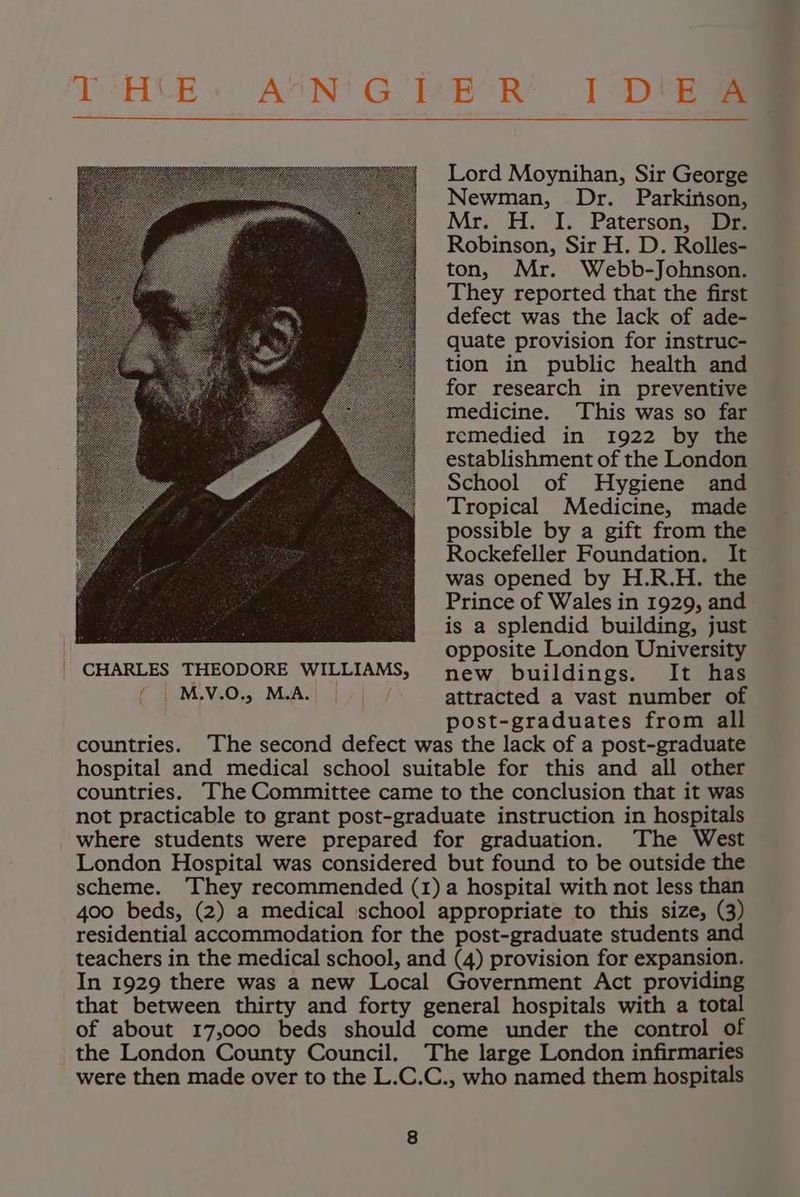 TCHCE» ASON'G TeBoR* 1 <D eae Lord Moynihan, Sir George Newman, Dr. Parkinson, Mr. H. I. Paterson, Dr. Robinson, Sir H. D. Rolles- ton, Mr. Webb-Johnson. They reported that the first defect was the lack of ade- quate provision for instruc- tion in public health and for research in preventive medicine. This was so far remedied in 1922 by the establishment of the London School of Hygiene and Tropical Medicine, made possible by a gift from the Rockefeller Foundation. It was opened by H.R.H. the Prince of Wales in 1929, and is a splendid building, just opposite London University CHARLES THEODORE WILLIAMS, new buildings. It has ( | M.V.0., M.A. | attracted a vast number of post-graduates from all countries. The second defect was the lack of a post-graduate hospital and medical school suitable for this and all other countries. —The Committee came to the conclusion that it was not practicable to grant post-graduate instruction in hospitals where students were prepared for graduation. The West London Hospital was considered but found to be outside the scheme. They recommended (1) a hospital with not less than 400 beds, (2) a medical school appropriate to this size, (3) residential accommodation for the post-graduate students and teachers in the medical school, and (4) provision for expansion. In 1929 there was a new Local Government Act providing that between thirty and forty general hospitals with a total of about 17,000 beds should come under the control of the London County Council. The large London infirmaries were then made over to the L.C.C., who named them hospitals