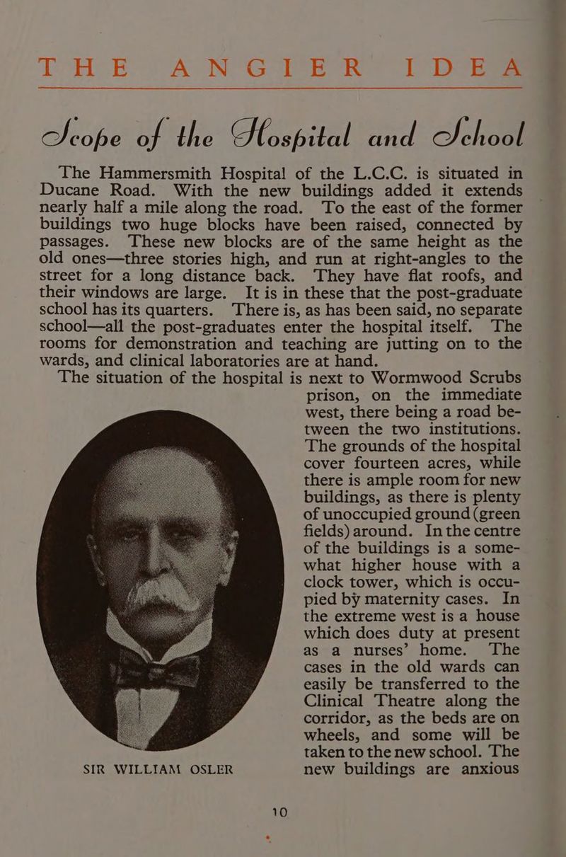 DAE OA NG en et Dore Scope of the Hlospital and School The Hammersmith Hospital of the L.C.C. is situated in Ducane Road. With the new buildings added it extends nearly half a mile along the road. To the east of the former buildings two huge blocks have been raised, connected by passages. ‘These new blocks are of the same height as the old ones—three stories high, and run at right-angles to the street for a long distance back. They have flat roofs, and their windows are large. It is in these that the post-graduate school has its quarters. There is, as has been said, no separate school—all the post-graduates enter the hospital itself. The rooms for demonstration and teaching are jutting on to the wards, and clinical laboratories are at hand. The situation of the hospital is next to Wormwood Scrubs prison, on the immediate west, there being a road be- tween the two institutions. The grounds of the hospital cover fourteen acres, while there is ample room for new buildings, as there is plenty of unoccupied ground (green fields) around. Inthe centre of the buildings is a some- what higher house with a clock tower, which is occu- pied by maternity cases. In the extreme west is a house which does duty at present as a nurses’ home. The cases in the old wards can easily be transferred to the Clinical Theatre along the corridor, as the beds are on wheels, and some will be taken to the new school. The SIR WILLIAM OSLER new buildings are anxious