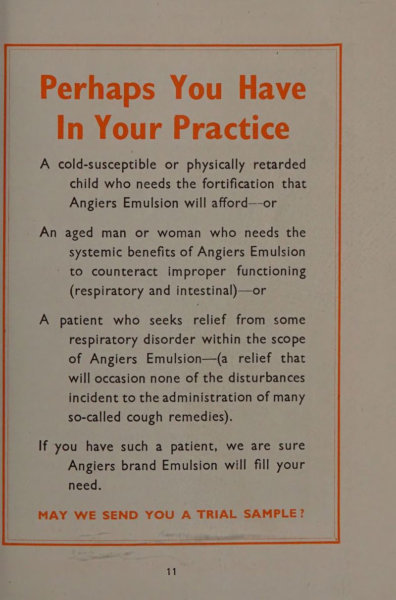 Perhaps You Have In Your Practice A cold-susceptible or physically retarded child who needs the fortification that Angiers Emulsion will afford—or A patient who seeks relief from some respiratory disorder within the scope of Angiers Emulsion—(a relief that will occasion none of the disturbances incident to the administration of many so-called cough remedies). If you have such a patient, we are sure Angiers brand Emulsion will fill your need. MAY WE SEND YOU A TRIAL SAMPLE?