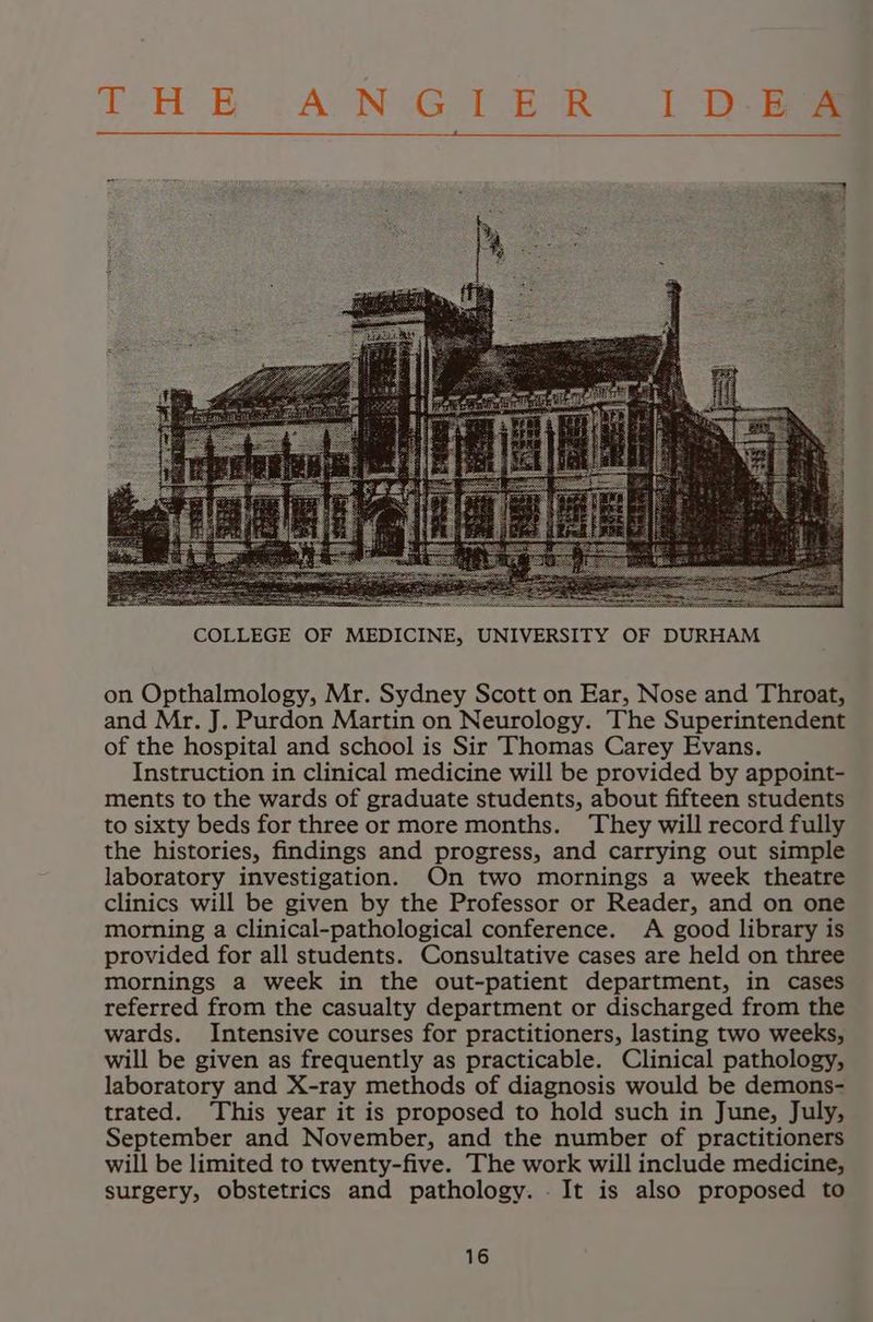 THE :AN GTER 1D Bae = on Opthalmology, Mr. Sydney Scott on Ear, Nose and Throat, and Mr. J. Purdon Martin on Neurology. The Superintendent of the hospital and school is Sir Thomas Carey Evans. Instruction in clinical medicine will be provided by appoint- ments to the wards of graduate students, about fifteen students to sixty beds for three or more months. They will record fully the histories, findings and progress, and carrying out simple laboratory investigation. On two mornings a week theatre clinics will be given by the Professor or Reader, and on one morning a clinical-pathological conference. A good library is provided for all students. Consultative cases are held on three mornings a week in the out-patient department, in cases referred from the casualty department or discharged from the wards. Intensive courses for practitioners, lasting two weeks, will be given as frequently as practicable. Clinical pathology, laboratory and X-ray methods of diagnosis would be demons- trated. This year it is proposed to hold such in June, July, September and November, and the number of practitioners will be limited to twenty-five. The work will include medicine, surgery, obstetrics and pathology. . It is also proposed to