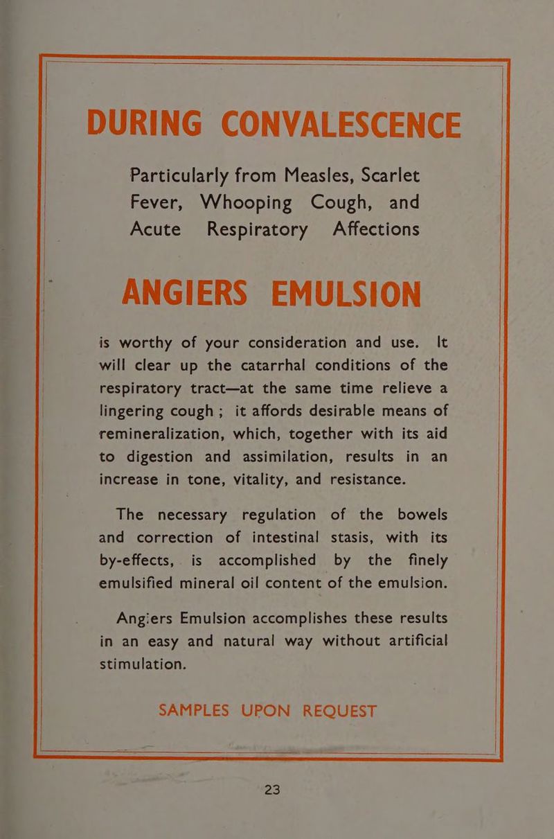 ANGIERS EMULSION is worthy of your consideration and use. It will clear up the catarrhal conditions of the respiratory tract—at the same time relieve a lingering cough; it affords desirable means of remineralization, which, together with its aid to digestion and assimilation, results in an increase in tone, vitality, and resistance. The necessary regulation of the bowels and correction of intestinal stasis, with its by-effects, is accomplished by the finely emulsified mineral oil content of the emulsion. Angiers Emulsion accomplishes these results in an easy and natural way without artificial stimulation. SAMPLES UPON REQUEST