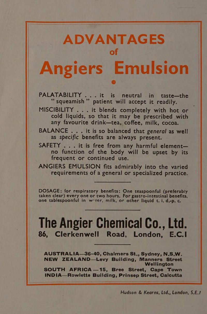 ADVANTAGES of Angiers Emulsion | PALATABILITY ... it is neutral in taste—the “squeamish” patient will accept it readily. ! _ MISCIBILITY . . . it blends completely with hot or | cold liquids, so that it may be prescribed with . any favourite drink—tea, coffee, milk, cocoa. _ BALANCE... it is so balanced that general as well | as specific benefits are always present. SAFETY ... it is free from any harmful element— no function of the body will be upset by its frequent or continued use. ANGIERS EMULSION fits admirably into the varied requirements of a general or specialized practice. DOSAGE: for respiratory benefits: One teaspoonful (preferably taken clear) every one or two hours. For gastro-intestinal benefits, one tablespoonful in w-ter, milk, or other liquid t. i. d.-p. c. The Angier Chemical Co., Ltd. 86, Clerkenwell Road, London, E.C.I AUSTRALIA—36-40, Chalmers St., Sydney, N.S.W. NEW ZEALAND—Levy Building, Manners Street Wellington SOUTH AFRICA—15, Bree Street, Cape Town INDIA—Rowlette Building, Prinsep Street, Calcutta Hudson & Kearns, Ltd., London, S.E.?
