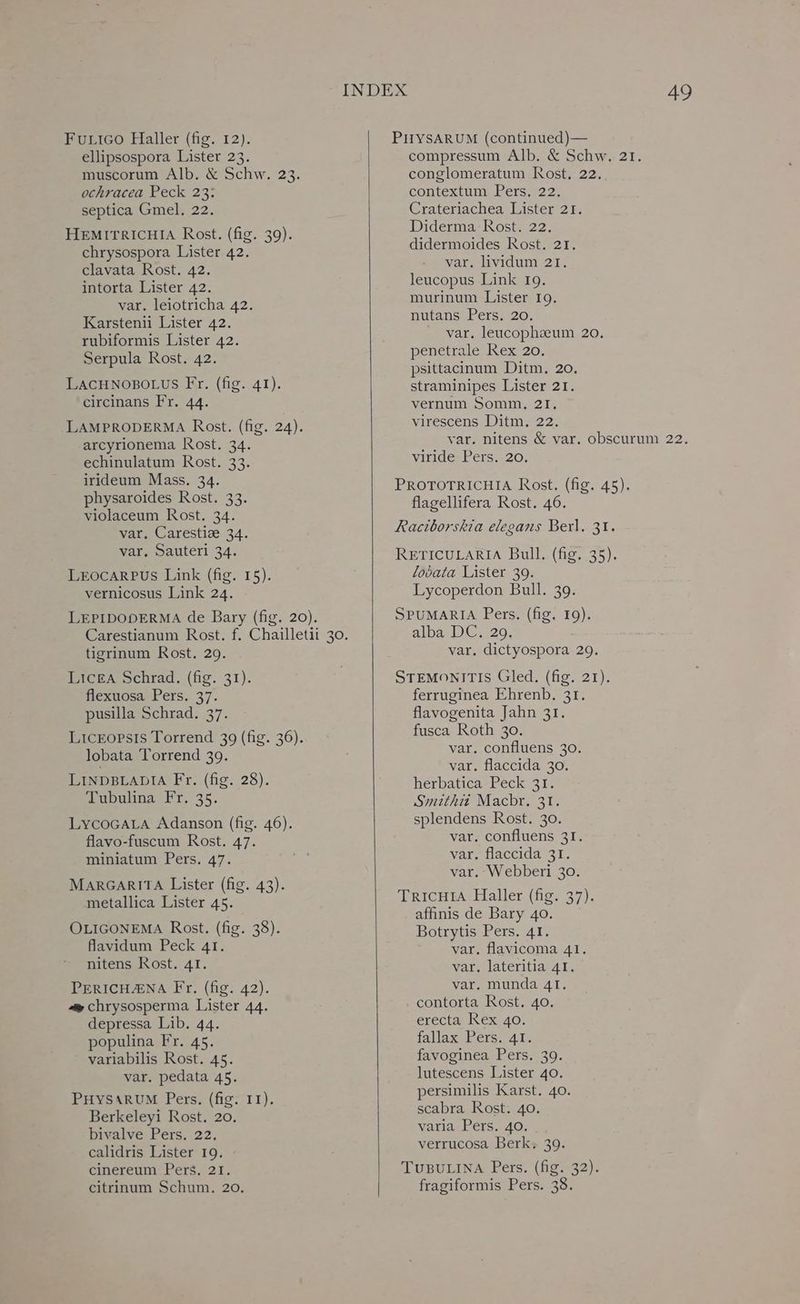 FuLico Haller (fig. 12). ellipsospora Lister 23. muscorum Alb. & Schw. 23. ochracea Peck 23: septica Gmel. 22. HEMITRICHIA Rost. (fig. 39). chrysospora Lister 42. clavata Rost. 42. intorta Lister 42. var. leiotricha 42. Karstenii Lister 42. rubiformis Lister 42. Serpula Rost. 42. LACHNOBOLUS Fr. (fig. 41). circinans Fr. 44. LAMPRODERMA Rost. (fig. 24). arcyrionema Rost. 34. echinulatum Rost. 33. irideum Mass. 34. physaroides Rost. 33. violaceum Rost. 34. var. Carestize 34. LEOCARPUS Link (fig. 15). vernicosus Link 24. LEPIDODERMA de Bary (fig. 20). Licea Schrad. (fig. 31). flexuosa Pers. 37. pusilla Schrad. 37. Liceopsis Torrend 309 (fig. 36). lobata Torrend 39. LINDBLADIA Fr. (fig. 28). Tubulina Fr. 35. LycoGALA Adanson (fig. 46). flavo-fuscum Rost. 47. miniatum Pers. 47. MARGARITA Lister (fig. 43). metallica Lister 45. OLIGONEMA Rost. (fig. 38). flavidum Peck 41. nitens Rost. 41. PERICHANA Fr, (fig. 42). ~~ chrysosperma Lister 44. depressa Lib. 44. populina Fr. 45. variabilis Rost. 45. var. pedata 45. PHYSARUM Pers. (fig. 11). Berkeleyi Rost. 20. bivalve Pers. 22. calidris Lister 19. cinereum Pers. 21. citrinum Schum. 20. PirySARUM (continued) — conglomeratum Rost, 22. contextum Pers, 22. Crateriachea Lister 21. Diderma Rost. 22. didermoides Rost. 21. leucopus Link 19. murinum Lister 19. nutans Pers. 20. penetrale Rex 20. psittacinum Ditm. 20. straminipes Lister 21. vernum Somm, 21. virescens Ditm. 22. viride Pers. 20. PROTOTRICHIA Rost. (fig. 45). flagellifera Rost. 46. Raciborskia elegans Berl, 31. lobata Lister 39. Lycoperdon Bull. 39. SPUMARIA Pers. (fig. 19). alba- DC. 20, STEMONITIS Gled. (fig. 21). ferruginea Ehrenb. 31. flavogenita Jahn 31. fusca Roth 30. var. confluens 30. var. flaccida 30. herbatica Peck 31. Smithit Macbr. 31. splendens Rost. 30. var. confluens 31. var. flaccida 31. var. Webberi 30. TRICHIA Haller (fig. 37). affinis de Bary 40. Botrytis Pers. 41. var. flavicoma 41. var. lateritia 41. var. munda 41. contorta Rost. 40. erecta Rex 40. fallax Pers. 41. favoginea Pers. 39. lutescens Lister 40. persimilis Karst. 40. scabra Rost. 40. varia Pers. 40. verrucosa Berk, 39. TUBULINA Pers. (fig. 32). fragiformis Pers. 38.