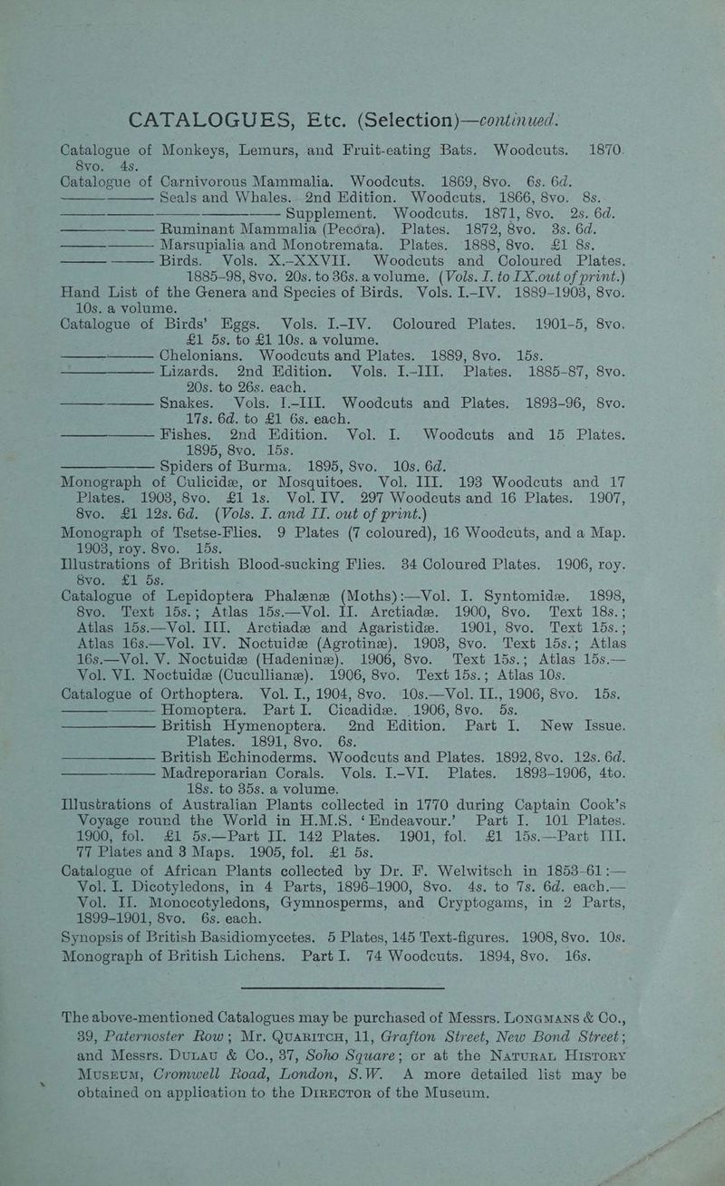 CATALOGUES, Etc. (Selection)—continued. Catalogue of Monkeys, Lemurs, and Fruit-eating Bats. Woodcuts. 1870. Svo. 4s. Catalogue of Carnivorous Mammalia. Woodcuts. 1869, 8vo. 6s. 6d. Seals and Whales. 2nd Edition. Woodcuts. 1866, 8vo. 8s. ———__—_—___——____1__—___——- Supplement. Woodcuts. 1871, 8vo. 2s. 6d. ————_—— Ruminant Mammalia (Pecora). Plates. 1872, 8vo. 3s. 6d. Marsupialia and Monotremata. Plates. 1888, 8vo. £1 8s. Birds. Vols. X.-XXVII. Woodcuts and Coloured Plates. 1885-98, 8vo. 20s. to 36s.a volume. (Vols. I. to [X.owt of print.) Hand List of the Genera and Species of Birds. Vols. I-IV. 1889-1903, 8vo. 10s. a volume. Catalogue of Birds’ Eggs. Vols. I-IV. Coloured Plates. 1901-5, 8vo. £1 5s. to £1 10s. a volume. Chelonians. Woodcuts and Plates. 1889, 8vo. 16s. ————— Lizards. 2nd Edition. Vols. I.-III. Plates. 1885-87, 8vo. 20s. to 26s. each. Snakes. Vols. I.-III. Woodcuts and Plates. 1893-96, 8vo. 17s. 6d. to £1 6s. each. Fishes. 2nd Edition. Vol. I. Woodcuts and 15 Plates. 1895, 8vo. 15s. ——_—_—_—— Spiders of Burma. 1895, Svo. 10s. 6d. Monograph of Culicide, or Mosquitoes. Vol. ITI. 193 Woodcuts and 17 Plates. 1903, 8vo. £1 1s. Vol. IV. 297 Woodcuts and 16 Plates. 1907, 8vo. £1 12s.6d. (Vols. I. and II. owt of print.) Monograph of Tsetse-Flies. 9 Plates (7 coloured), 16 Woodcuts, and a Map. 1903, roy. 8vo. 15s. Illustrations of British Blood-sucking Flies. 34 Coloured Plates. 1906, roy. 8vo. £1 ds. Catalogue of Lepidoptera Phalenze (Moths):—-Vol. I. Syntomide. 1898, 8vo. Text 15s.; Atlas 15s.—Vol. IJ. Arctiadee. 1900, 8vo. Text 18s.; Atlas 15s.—Vol. III. Arctiade and Agaristide. 1901, 8vo. Text 15s.; Atlas 16s.—Vol. IV. Noctuids (Agrotine). 1903, 8vo. Text 15s.; Atlas 16s.—Vol. V. Noctuide (Hadenine). 1906, 8vo. Text 15s.; Atlas 15s.— Vol. VI. Noctuide (Cuculliane). 1906, 8vo. Text 15s.; Atlas 10s. Catalogue of Orthoptera. Vol. I., 1904, 8vo. 10s.—Vol. IIL., 1906, 8vo. 15s. Homoptera. PartI. Cicadide. .1906, 8vo. ds. British Hymenoptera. 2nd Edition. Part I. New Issue. Plates. 1891, 8vo. 6s. British Echinoderms. Woodcuts and Plates. 1892,8vo. 12s. 6d. ———_——— Madreporarian Corals. Vols. I-VI. Plates. 1893-1906, 4to. 18s. to 385s. a volume, Illustrations of Australian Plants collected in 1770 during Captain Cook’s Voyage round the World in H.M.S. ‘Endeavour.’ Part I. 101 Plates. 1900, fol. £1 5s.—Part II. 142 Plates. 1901, fol. £1 15s.—Part III. 77 Plates and 3 Maps. 1905, fol. £1 5s. Catalogue of African Plants collected by Dr. F. Welwitsch in 1853-61 :— Vol. I. Dicotyledons, in 4 Parts, 1896-1900, 8vo. 4s. to 7s. 6d. each.— Vol. Il. Monocotyledons, Gymnosperms, and Cryptogams, in 2 Parts, 1899-1901, 8vo. 6s. each. Synopsis of British Basidiomycetes. 5 Plates, 145 Text-figures. 1908, 8vo. 10s. Monograph of British Lichens. Part I. 74 Woodcuts. 1894, 8vo. 16s. The above-mentioned Catalogues may be purchased of Messrs. Lonamans & Co., 39, Paternoster Row; Mr. QuaritcH, 11, Grafton Street, New Bond Street; and Messrs. Dunau & Co., 37, Soho Square; or at the Naruran History Musrum, Cromwell Road, London, S.W. A more detailed list may be obtained on application to the Director of the Museum.