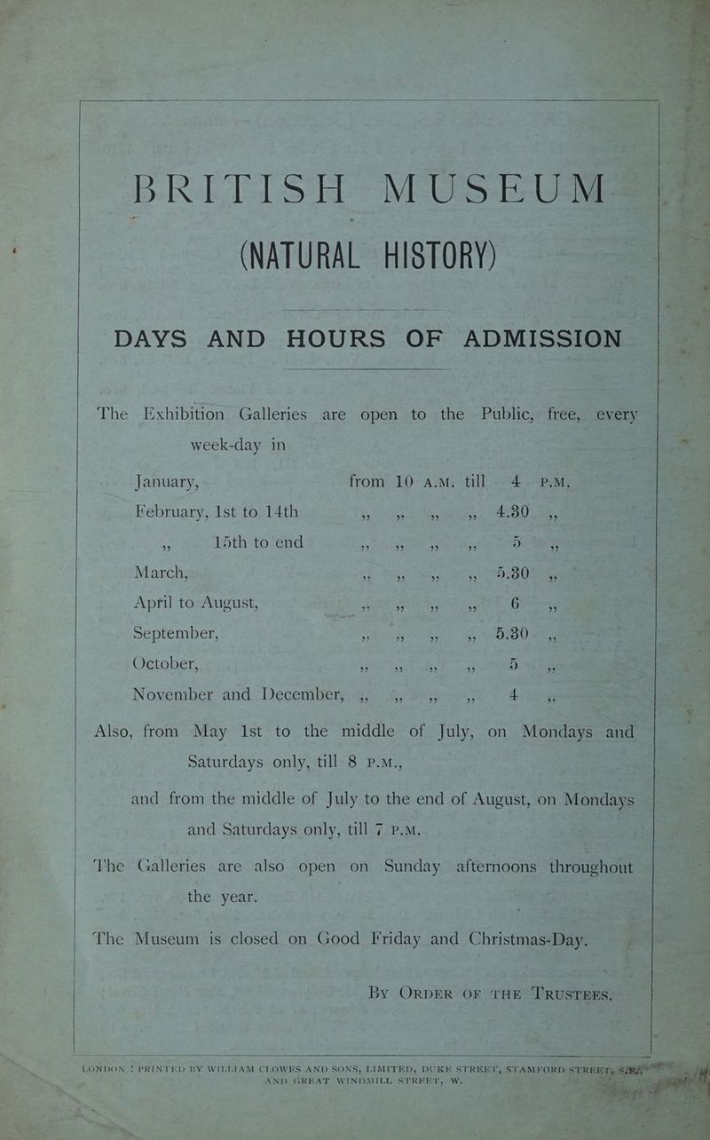 BRITISH MUSEUM (NATURAL HISTORY) DAYS AND HOURS OF ADMISSION The Exhibition Galleries are open to the Public, free, every week-day in January, from 10 a.m. till 4. P.M. February, Ist to 14th Pee a ae he i 15th to end Seaver estes api Ye Deore March, sy Sag WN tad at, Nar ee April to August, SRE Gata eS Gone, September, % Thal pgea |) Rea @ ammee October, Siete So pee, 5 MES November and. December, aa eee Ags Also, from May Ist to the middle of July, on Mondays and Saturdays only, till 8 P.M., and from the middle of July to the end of August, on Mondays and Saturdays only, till 7 P.M. The Galleries are also open on Sunday afternoons throughout the. year. The Museum is closed on Good Friday and Christmas-Day. By ORDER OF THE TRUSTEES. LONDON ! PRINTED BY WILLIAM CLOWES AND SONS, LIMITED, DUKE STREET, STAMFORD STRER TS SiR gfe “fil: we; - ia el oy 5 AND GREAT WINDMILL STREET, W. Biase © . 1 il ‘ Ss ide LBS, - zs ! r