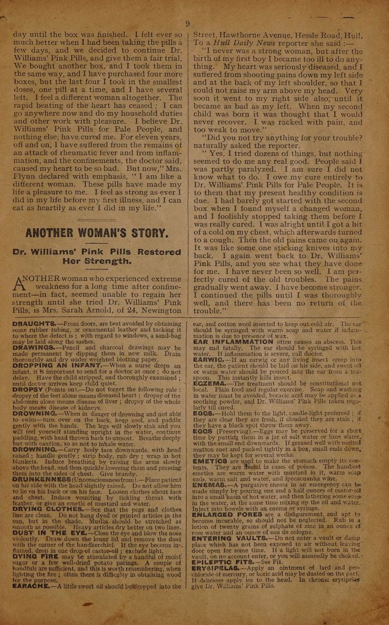 her anes and x tee hee in y, and I have purchased four more me pill at a time, and I have several el a different woman altogether. The ting of the heart has ceased; I can : and aeher work with leeare: I believe Dr. - Wiliams’ Pink Pills for Pale People, and ‘nothing else, have,cured me. For eleven years, off and on, I have suffered from the remains of an attack of rheumatic fever and from inflam- _ mation, and the confinements, the doctor said, caused my heart to beso bad. But now,” Mrs. Flynn declared with emphasis, ‘I am like a _. different woman. These pills have made my hifea pleasure tome. I feel as strong as ever I Pam: t5 in my life before my first illness, “and I can | eat as — as ever I did in She life.” ANOTHER WOMAN'S STORY. - Dr. Williams’ Pink Pills Restored Her Strength. ; NOTHER woman who Seneripneed Serene weakness for a long time after confine- ment—in fact, seemed unable to regain her 3 strength until she tried Dr. Williams’ Pink Pills, is Mrs. Sarah Arnold, of 24, Newington tee - DRAUGHTS,—From as. are best avoided by obtaining -' some rubber tubing, or ornamental leather and tacking it _ to where the defect is; with regard to windows, a sand-bag “may be laid along the sashes. DRAW NG@S.—Pencil and charcoal drawings may be made permanent by dipping them in new milk, Drain horoughly and dry under. weighted blotting paper. FROPPING AN INFANT.—When a nurse drops an fant, it % important to send for a doctor at once ; do not elay. Have the child stripped, and thoroughly examined ; until doctor arrives keep child quiet, ‘DROPSY (Points on}),—Do not forget the following rule : ropsy of the feet alone means diseased heart ; dropsy of the bdomen alone means disease of liver ;. dropsy of the whole body means disease of kidneys. ‘DROWNING,—When in danger of drowning and not able swim—turn over on the back, keep cool, and paddie ntly with the hands, The legs ‘will Vibety sink and you will feel yourself, standing upright in the water, continue paddling, with head thrown back to utmost. Breathe deeply but with caution, so as not to inhale water, — BROWNING, —Carry body face downwards. with head raised ; handle gently ; strip body, rub dry ; wrap in hot lankets, ‘Induce breathing by raising the arms slowly b e head, and then quickly lowering them and pressing . to. oe sides of chest. Give brandy. - ENNESS (Unconsciousness from).—Place patient the head slightly raised. Do not allow him cle or on his face, Loosen clothes about face miting by tickling throat with mustard and water. | THES.—See that the pegs and clothes t hang d ed or printed articles in the ee Muslin- should be stretched as savy articles dry better on two lines, é ~~ Close. the eye and blow the nose raw. 1€ lower To a. H ull Daily Nevis poorer she sai birth of my first boy I became too ill to. doany- — thing. My heart was seriously diseased, and E- suffered from shooting pains down my left side — and at the back of my left shoulder, so that I _ could not raise my arm above my head.. Very soon it went to my right side also;-until it — became as bad as my left. When my second © child was born it was thought that I would. never recover. I was racked bale bt eae and — “Did you not try anything for your trouble? naturally asked the reporter. ““ Yes, I tried dozens of things, but Aothine: was partly paralyzed. I am sure I did not know what to do. I owe my cure entirely Ee, Dr. Williams’ Pink Pills for Pale People. It is to them that my present healthy condition ts_ due. I had barely got started with the second box when I found myself a changed woman, and I foolishly stopped taking them before L was really cured. I was alright until I got a bit of a cold on my chest, which afterwards turned © toa cough. Then the old pains came on again. It was like some_one sticking knives into my — back. I again went back to Dr. Williams Pink Pills, and you see what they have done for me. I have never been so well. I am per- fectly cured of the old troubles. The Lon gradually went away. I have become stronge I continued the pills. until I was Boron. well, and there has been no return ot “the. trouble.”’ ear, and cotton wool inserted to keep Cakeou: air. The ear should be syringed with warm soap and wa ter if inflam- mation is due to presence of wax. Sone EAR INFLAMMATION often causes an abscess. This sy may end fatally.. The ear should be syringed with noe =i water. If inflammation is severe, call doctor, EARWIG.—If an earwig or any living insect creep int the ear, the patient should be laid on his side, and sweet ol or warm water should be poured into the ear from a teg- spoon. This instantly kills insect. local. Plain food and regular exercise. Soap and washing - in water must be avoided, boracic acid may be applied as a - soothing powder, and Dr. Williams’ Pink Pills takea regu- me ar till cured. GGS.—Hold them to the light, candle-light. preferred + ee are clear Bnd are fresh, if clouded ges are Stale ; A e ed to eke the stomach ee ae ‘con: Sofa! in cases of poison. The handiest | tents. They are % suds, warm salt and water, and ipecacuanha wine, oe ENEMAS.—A purgative cnema in an emergency can he made simply. by pouring one and a half ounces of castor-oit into a smail’basin of hot water, and then lathering some ap Inject into bowels with an enema or syringe. ENLARGED PORES are a disfigurement, and become incurable, so should not be neglect lotion of twenty grains. of sulphate of zin rose water and an “ounce of eau de cologne ENTERING VAULTS.—Do not enter a damp_ place which has not been exposed to air without Saying doer open for some time, If a light will a burn a me : ee ist 6 Be EPILEPTIC FITS.-—See Fit.