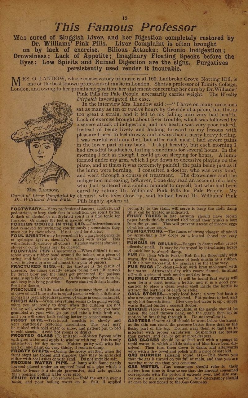 Aste _ Was cured of Sluggish Liver, and her Digestion completely restored by ee Dr. Williams’ Pink Pills. Liver Complaint is often brought — on by lack of exercise. Bilious- Attacks; Chronic Indigestion ; _ Drowsiness ; Lack of Appetite; Imaginary Floating Specks before t e Eyes; Low Spirits and Ruined Digestion are the signs, Purgatives persistently used render it incurable. AA RS. O. LANDOW, whose conservatory of music is at 160, Ladbroke Grove, Notting Hill, is i one of the best known professors of musicin London. Sheisa professor of Trinity College, London, and owing to her prominent position, her statement concerning her cure by Dr. Williams’. Pink Pills for Pale People, necessarily carries weight. The Weekly Dispatch investigated the case. “Viet: Nees In the interview Mrs. Landow said :—‘‘ Ihave on many occasions sat as many as ten or twelve hours by the side of a piano, but thisis too great a strain, and it led to my falling into very bad health. — Lack of exercise brought about liver trouble, which was followed by a severe attack of indigestion, and my health was very poor indeed. ‘t Instead of being lively and looking forward to my lessons with pleasure I used to feel drowsy and always had a nasty heavy feeling. _ I was careful with my diet, but after each meal I had severe pains ‘in the lower part of my back. I slept heavily, but each morning I. had dreadful headaches, lasting sometimes for several hours. In the morning I felt as though I could goon sleeping for hours. A lump formed under my arm, which I put down to excessive playing on the piano, and at times it was extremely painful, the pain being just as if. the lump were burning. I consulted a doctor, who was very kind, Cured of Liver Complaint by chemist, who lives close by, said he had heard Dr: Williams Dr. Williams’ Pink Pills. pijis highly spoken of. é . * : Ms 3 AWN and went through a course of treatment. The drowsiness and the | hi dined Li | indigestion increasing, hdwever, I one day read an account of a lady te oe ae aM who had: suffered in a similar manner to myself, but who had been’ Mrs. Lanpow, cured by taking Dr. Williams’ Pink -Pills for Pale ete cee Pink ¥ _ FOOTWEARY,—Many professional dancers, acrobats,and | promptly to the stain, will serve to keep the cloth damp pedestrians, to keep their feet in condition use spirit baths. | till it can be treated as indicated. bes Be A dash of alcohol or methylated spirit is a fine tonic for | FRUIT TREES in late autumn should have brown the sole. Or plunge the feet in ice-cold water. . — paper bands thickly greased tied round their trunks a foot FOREIGN SODIES IN THE EAR. ipapeaeee ean 5 pssick ps ground. This will prevent ascent of insects, eggs best removed by syringing continuously ; sometimes they | of which injure crops... bes pees “work out by ee nsolvn, Tf not, send for doctor, : FUMIGATIONS.—The fumes of strong vinegar obtained FOUL BREATH may be remedied by a gargle of peroxide by sprinkling a few drops on a heated shovel are very of hydrogen (get at chemist’s), mixed with water. This | refreshing. ; ; yds SS will effectually destroy all odours. Parsley waterissimpler; | FUNGUS IN CELLAR.—Fungus in damp cellar causes eloves or coffee beans mav be chewed. offensive smell. It may be destroyed by introducing boxes FOUNTAIN PEN (Unscrewing).—When difficult to un- of quicklime to absorb damp. _ San Sen “$erew wrap a rubber band around the holder, or a piece of | FUR (To clean White Fur).—Rub the fur thoroughly wit string, and hold cap with a piece of sandpaper which will | warm, dry bran, using a piece of book muslin as a rub serve to give a grip equal almost to a pair of pincers, If this is not successful, try magnesia in the same way. FRACTURED RIGS.—If the fracture is the result of | FUR RUGS (To clean).—Rub with bran moistened with — pressure, the lungs usually escape being hurt ; if caused hot water. Afterwards dry with coarse flannel, finishing by direct blow and the lungs get punctured, the patient | off with a piece of book muslin and dry bran, — ee usually spits blood or coughs, In this case give ice to suck, | FURRED KETTLES.—It will be found that water W _ and keep in a lying position. Secure chest with firm binder, | soon form a crust inside a kettle, and it isa good pr Send for doctor, Mae caution to place a clean oyster shell inside the kett FRECALES—Little can be done toremove them. A lotion attract the particles of earth or stone. = (asttit*S of olive oi! and lime water in equal parts, to which a littie am- GALL STORES, —Apply local heat; a v } 15 -- monia has been added,has proved of value in some instances. also a resource not to be neglected, Put patient to bed, and FRESH AIR,— When everything seems to be going wrong, | apply hot fomentations. Give very hot water ‘ - when you are ready to drop, when the children are not warm flannel-binder ; eensult docter, = ‘ feeliag well, when you are short of money, when you have | GARGLE (How to).—-A mouthful of the gargle should grumbled at your wife, go out and take a little fresh air, taken, the head thrown back, and the gargle then § very cautiously restoring circulation, The part may | as the skin can resist the pressure better there than © _ be rubbed with cold water or snow, and patient put to bed | fleshy part of the leg. Do not wear them so tight as 1 in cold skeets, Avoid hot rooms or drinks, interfere with proper circulation, Suspenders are be FROSTEO GLASS (To imitate),—Moisten Epsom salts | than garters, and can be got at most drapers. with gum water and apply to window with rag ; this isonly | GAS GLOGES should be washed well with a satisiactory for dry rooms. Moisten putty well with lin- | tepid water, in which a little soda and blue have been seed oil and paint on very thinly, if room is damp. _ solved, Then turn them down to drain, and afterw. FROSTY STEPS. —During the frosty weather, when the | wipe with a dry towel and polish with a piece of soft ki front steps are frozen and slippery, they may be sprinkled | GAS BURNER (Hissing sound at).—This | a Do not sprinkle salt. | that the gas is turned on too full at main, and t FROZEN WATER PIPE.—A lamp with flame partly | wasting moreigas than you consume. __ ad GAS METER,.—Gas consumers sh meters from time to time to see. corresponds with the period it exter responds with a previous heads at once be mentioned t 5 > (To remove),—Hold the article over a and pour boiling water on it. Salt, if applied St