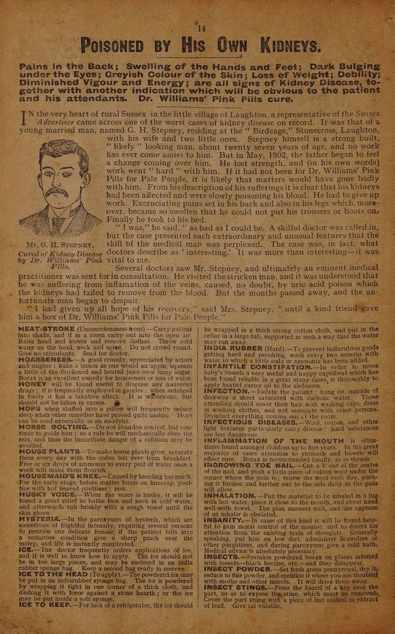ot eay oS POISONED : BY His Own KiDNeYs, =” under the Eyes; Greyish Golour of the Skin: Loss of Weight; Debility; gether with another indication which will be obv and his attendants. Dr. Williams’ Pink Pills cure. — Z ie Ne with his wife and two little ones. Stepney himself is a strong built, “likely ” looking man, about twenty-seven years of age, and no work has ever come amiss to him. But in May, 1902, the father began to feel work went “hard ”’ with him. If it had not been for Dr. Williams’ Pink with him. From his description of his sufferings it is clear that his kidneys had been affected and were slowly poisoning his blood. He had to give up work. Excruciating pains set in his back and also in his legs, which, more- Finally he took to his bed. : f ‘I was,” he said, “‘ as bad as I could be. A skilful doctor was called in, | Me , Mr. G. H. STHEPNEY, HEAT-STROKE (Unconsciousness from).—Carry patient into shade, and if in a room carry out into the open air. Raise head and loosen and remove clothes, water on the head, neck and spiae,- Do not crowd round. Give no stimulants. Send for doctor. HOARSENESS.—-A good remedy, appreciated by actors and singers : bake a lemon as one would an apple, squeeze a little of the thickened and heated juice over lump sugar, Borax is an excellent remedy for hoarseness or loss of voice. HONEY will be found useful to disguise any nauseous when indulged in freely it has a laxative effect. It is wifblesome, but should not be taken in excess. HOPS when stuffed into a pillow will frequently induce sleep when other remedies have proved quite useless. Hops can be used externally as an anodyne. HORSE BOLTING.—Do not abandon control, but con- tinue to guide him; as a rule he will mechanically obey the rein, and thus the immediate danger of a collisioa may be avoided. HOUSE PLANTS —To make house plaats grow, saturate them every day with the coffee left over from breakfast. week will make them flourish. HOUSEMAID’S KNEE.—Caused by kneeling too much. For the early stage, before matter forms on kneecap, poul- tice with hot linseed poultiees + rest. HUSKY VOICE.—When the voice is husky, it will be found a great relief to bathe face and neck in cold water, and afterwards rub briskly with a rough towel until the skin glows. HYST=ERIA.—-In the paroxysms of-hysteria, which are sometimes of frightful intensity, requiring several persons to restrain one delicate female, if the patient falls into a comatose condition give a sharp pinch over the instep, and life is instantly manifested. ~ §CE.—The doctor frequently orders applications of ice, gxubber sponge bag. Keep a second bag ready in reserve. ICE TO THE HEAD (To apply).—The powdered ice may be put in an indiarubber sponge bag. ‘The ice is powdered dashing it with force against a stone hearth; or the ice may be put inside a soft sponge. i MeN be | | / | | be wiapped in a thick strong cotton cloth, and put in the ~ cellar in a large tub, supported in such a way that the water may run away. INDIA RUBBER (Hard).—To prevent indiarubber goods getiing hard and perishing, wash every two months with water to which:a little soda or ammonia has been added. INFANTILE CONSTIPATION.—In order to move baby’s bowels a very useful and happy expedient which has been found reliable in a great many cases, 1S thoroughly to apply heated castor oil to the abdomen. : INFECTION. — Isolate the patient ; hang on oatside of —— . doorway a sheet saturated with carbolic water. Those. — attending should cover their hair with washing caps, dress in washing clothes, and not associate with other persons: Disinfect everything coming out cf the room, Re INFECTIOUS DISEASES. —Wool, cotton. and other light textures particularly carry disease: hard ‘substances | are less dangerous. ae INFLAMMATION OF THE MOUTH is often: — times found amongst children up to five years. In the great © majority of cases attention to stomach and bowels will - effect cure: Borax is recommended locally, as in thrush. ~ INGROWING TOE NAIL.—Cut a-V out of the centre. of the nail, and push a little piece of cotton woot under the corner where the pain is; renew. the wool each day, push: ing it further and further out to the side daily as the palm will allow, 4 arenes INHALATION. —Put the material to be inhaled in a jug with hot water, place it close to the mouth, and cover head: wellewith towel. The plan answers well, and the expense of an inhaler is obviated. : oa INSANITY.—In cases of this kind it will be found help- ful to gain moral control of the maniac, and to-divert his attention from the existing train of thoughts. Generally speaking, put him on low diet, administer Scavuline or __ other purgatives, and during paroxysms give a cold bath, Medical advice is absolutely necessaty. BANS aOR INSECTS.—Sprinkie powdered borax on places infested with insects—black beetles, etc.—and they disappear. INSECT POWDER. —Set fresh green pennyroyal, dry ity reduce to fine powder, and sprinkle it where you are troubl i with moths and other insects, It will drive them away. — INSECT STINGS.—Press the barrel of a key over the part, so as to expose the sting, which must be removed¢. Cover the part stung with a piece of lint soak extract of lead. Give sal volatile. ih ae fhe