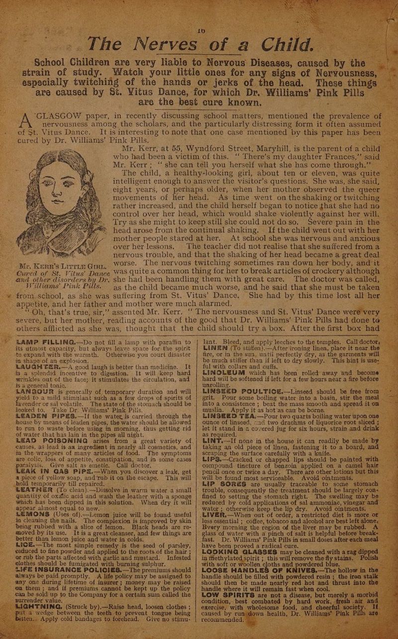 sy | Be PE a, ee Se Cra the ae Y t of St. Vitus Dance. cured by Dr. Williams’ Pink Pills. Se, over her lessons. Mr, KERR’s LITTLE GIRL. Cured of St. Vitus’ Dance and other disorders by Dr, Withams’ Pink Pills. Severe pain in the If the child went out with her At school she was nervous and anxious The doctor was cailed, LARP FILLING.—Do not fill a lamp with paraffin to its utmost capacity, but always leave space for the spirit to. expand with the warmth. Otherwise you court disaster ds shape of an explosion, LAUGH TER.—A good laugh is better than medicine. It is a splendid incentive to digestion, It will keep hard weimkles out of the face; it stimulates the circulation, and is a general tonic. LAMNGOUR is generally of temporary duration and will yield to a mild stimulant such as a few drops of spirits of tavender or sal volatile. The state of the stomach should be ieoked to, Take Dr, Williams’ Pink Pilis. LEADEN PiIPES.—Iif the water is carried through the house by means of leaden pipes, the water should he allowed to run to waste before using in morning, thus getting rid ei water that has lain in the pipes all night. LEAS POISONING arises causes, as lead is an ingredient in nearly all cosmetics, and mm the wrappers of many articles of food. The symptoms are colic, loss of appetite, constipation, and in some cases paralysis. Give salt as emetic, Call doctor. LEAK IN GAS PiPE,—When you discover a leak, get # piece of yellow soap, and ‘rub it on the escape. This will Ahold temporarily till repaired. LEATHER (To clean).—Dissolve in warm water .a small guantity of oxalic acid and wash the leather with a sponge which has been dipped in this selution. When dry it will appear almost equal to new. SEMOMS (Uses of)-—Lemon juice will be found useful in cleaning the nails. The complexion is improved by skin being rubped with a slice of lemon. Black heads are re- moved by its use. It is a great cleanser, and few things are better than lemon juice and water in colds. -LICE.—The most simple remedy is the seed of parsley, ¢sduced to fine powder and applied to the roots of the hair ; or rub the parts affected-with garlic and mustard. Infested clothes should be fumigated with burning sulphur, iF E INSURANCE POLICIES.—The premiums should always be paid promptly. A life policy may be assigned to aay one during lifetime of insurer ; money may be raised _@a them; and if premiums cannot be kept up the policy can be solid up to the Company for a certain sum.called the -garrender value, S1GHTANING, (Struck by).—Raise head, loosen clothes ; Ley a wedge between the teeth to prevent tongue being tten,. Apply cold bandages to forehead. Give no stimu- iA LINZAl (To stiffen).—aAfter ironing linen, place it near the fire, or in the sun, until perfectly dry, as the garments will be much stiffer than if left to dry slowly. This hint is use- ful with collars and cuffs, i LINOLEUM which has been rolled away and become hard will be softened if left for a few hours near a fire before unrolling. grit. Pour some boiling water-into a basin, stir the meal into a consistence ; beat the mass smooth and spread it om muslin. Apply it as hot as cam be borne, bot meal =O hen ounce of linseed, -ad two drachms of liquorice root sliced ; let it stand in a covered jug for six hours, strain and drink as required. : LINT.—-If none in the house it can readily be made by taking an old piece of linen, fastening it to a board, and scraping the surface carefully with a knife. &1PS.—Cracked or chapped lips should be painted with- compound tincture of benzoin applied on a camel i pencil once or twice a day, There are other lotions but this will be found most serviceable, Avoid ointments, Li? SORES are usually traceable to some stomach trouble, consequently the treatment should be largely con- fined to setting the stomach right. The swelling may bs reduced by cold applications of sal ammoniac, vinegar and water ; otherwise keep the lip dry. Avoid ointments, less essential ; coffee, tobacco and alcohol are best left alone; Bvery morning the region of the liver may be rubbed. A glass of water with a pinch of salt is helpful before break- fast. Dr. Williams’ Pink Pills in small doses after each meal have been proved a radical cure. LOOKING GLASSES may be cleaned with a vce in Methylated spirit ; this will remove the fly stains, Polish with soft or woollen cloths and powdered blue. i LOOSE HANDLES OF K handle should be filled with powdered resin ; the iron stalk should then be made nearly red hot and thrust into the handle where it will remain fast when cool, fos LOW SPIRITS are not a disease, but merely a morbid condition, best combated by hard work, fresh .air and caused by run down health, Dr. Williams’ Pink Pills are. recommended. 7 | LAS : a oa 5e Pie ee ee